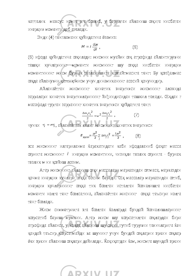 катталик махсус номга эга бœлиб, у берилган айланиш œқига нисбатан инерция моменти деб аталади. Энди (4) тенгламани қуйидагича ёзамиз:dt dwI M  , (6) (6) ифода қуйидагича œқилади: жисмни муайян œқ атрофида айлантирувчи ташқи кучларнинг моменти жисмнинг шу œққа нисбатан инерция моментининг жисм бурчак тезланишига кœпайтмасига тенг: Бу қœзђалмас œқда айланувчи қаттиқ жисм учун динамиканинг асосий қонунидир. Айланаётган жисмнинг кинетик энергияси жисмнинг алохида зарралари кинетик энергияларининг йиђиндисидан ташкил топади. Œқдан r масофада турган зарранинг кинетик энергияси қуйдагига тенг: 2 2 2 2 2 irim w ivim    , (7) чунки i wr iv  , айланаётган яхлит жисмнинг кинетик энергияси 2 2 2 2 2 Iw i irim w кинE    , (8) эса жисмнинг илгариланма ќаракатидаги каби ифодаланиб фақат масса œрнига жисмнинг I инерция моментини, чизиқли тезлик œрнига - бурчак тезлик w ни қœйиш лозим. Агар жисмнинг айланиш œқи массалари марказидан œтмаса, марказдан қочма инерция кучлари œққа босим беради. Œқ массалар марказидан œтиб, инерция кучларининг œққа тик бœлган исталган йœналишга нисбатан моменти нолга тенг бœлсагина, айланаётган жиснинг œққа таъсири нолга тенг бœлади. Жисм симметрияга эга бœлган ќолларда бундай йœналишларнинг кœрсатиб бериш мумкин. Агар жисм шу кœрсатилган œқлардан бири атрофида айланса, у ќолда айланиш шу œқни тутиб турувчи таянчларига ќеч қандай таъсир кœрсатмайди ва шунинг учун бундай œқларни эркин œқлар ёки эркин айланиш œқлари дейилади. Ќақиқатдан ќам, жисмга шундай эркин 