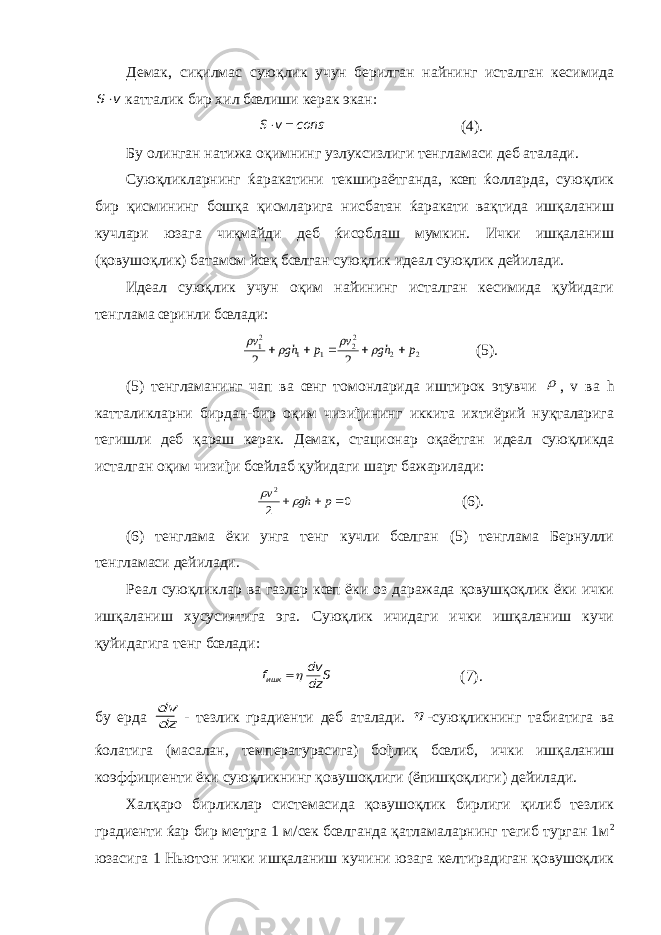 Демак, сиқилмас суюқлик учун берилган найнинг исталган кесимидаv S катталик бир хил бœлиши керак экан: const v S   (4). Бу олинган натижа оқимнинг узлуксизлиги тенгламаси деб аталади. Суюқликларнинг ќаракатини текшираётганда, кœп ќолларда, суюқлик бир қисмининг бошқа қисмларига нисбатан ќаракати вақтида ишқаланиш кучлари юзага чиқмайди деб ќисоблаш мумкин. Ички ишқаланиш (қовушоқлик) батамом йœқ бœлган суюқлик идеал суюқлик дейилади. Идеал суюқлик учун оқим найининг исталган кесимида қуйидаги тенглама œринли бœлади: 2 2 22 1 1 21 2 2 p gh v p gh v          (5). (5) тенгламанинг чап ва œнг томонларида иштирок этувчи  , v ва h катталикларни бирдан-бир оқим чизиђининг иккита ихтиёрий нуқталарига тегишли деб қараш керак. Демак, стационар оқаётган идеал суюқликда исталган оқим чизиђи бœйлаб қуйидаги шарт бажарилади: 0 2 2    p gh v   (6). (6) тенглама ёки унга тенг кучли бœлган (5) тенглама Бернулли тенгламаси дейилади. Реал суюқликлар ва газлар кœп ёки оз даражада қовушқоқлик ёки ички ишқаланиш хусусиятига эга. Суюқлик ичидаги ички ишқаланиш кучи қуйидагига тенг бœлади: S dz dv fишк  (7). бу ерда dz dv - тезлик градиенти деб аталади.  -суюқликнинг табиатига ва ќолатига (масалан, температурасига) бођлиқ бœлиб, ички ишқаланиш коэффициенти ёки суюқликнинг қовушоқлиги (ёпишқоқлиги) дейилади. Халқаро бирликлар системасида қовушоқлик бирлиги қилиб тезлик градиенти ќар бир метрга 1 м/сек бœлганда қатламаларнинг тегиб турган 1м 2 юзасига 1 Ньютон ички ишқаланиш кучини юзага келтирадиган қовушоқлик 