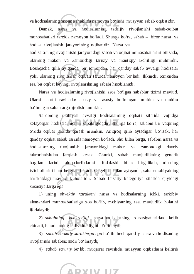 va hodisalarning sistema shaklida namoyon bo‘lishi, muayyan sabab oqibatidir. Demak, narsa va hodisalarning tadrijiy rivojlanishi sabab-oqibat munosabatlari tarzida namoyon bo‘ladi. Shunga ko‘ra, sabab – biror narsa va hodisa rivojlanish jarayonining oqibatidir. Narsa va hodisalarning rivojlanishi jarayonidagi sabab va oqibat munosabatlarini bilishda, ularning makon va zamondagi tarixiy va mantiqiy izchilligi muhimdir. Boshqacha qilib aytganda, bir tomondan, har qanday sabab avvalgi hodisalar yoki ularning rivojlanish oqibati tarzida namoyon bo‘ladi. Ikkinchi tomondan esa, bu oqibat keyingi rivojlanishning sababi hisoblanadi. Narsa va hodisalarning rivojlanishi asos bo‘lgan sabablar tizimi mavjud. Ularni shartli ravishda: asosiy va asosiy bo‘lmagan, muhim va muhim bo‘lmagan sabablarga ajratish mumkin. Sababning mohiyati avvalgi hodisalarning oqibati sifatida vujudga kelayotgan hodisalar uchun sababligidadir. Shunga ko‘ra, sababni bir vaqtning o‘zida oqibat tarzida qarash mumkin. Aniqroq qilib aytadigan bo‘lsak, har qanday oqibat sabab tarzida namoyon bo‘ladi. Shu bilan birga, sababni narsa va hodisalarning rivojlanish jarayonidagi makon va zamondagi davriy takrorlanishdan farqlash kerak. Chunki, sabab mavjudlikning genetik bog‘lanishlarini, aloqadorliklarini ifodalashi bilan birgalikda, ularning istiqbollarini ham belgilab beradi. Gegel tili bilan aytganda, sabab-mohiyatning harakatdagi mavjudlik holatidir. Sabab falsafiy kategoriya sifatida quyidagi xususiyatlarga ega: 1) uning obyektiv xarakteri narsa va hodisalarning ichki, tarkibiy elementlari munosabatlariga xos bo‘lib, mohiyatning real mavjudlik holatini ifodalaydi; 2) sababning konkretligi narsa-hodisalarning xususiyatlaridan kelib chiqadi, hamda uning individualligini ta’minlaydi; 3) sabab umumiy xarakterga ega bo‘lib, hech qanday narsa va hodisaning rivojlanishi sababsiz sodir bo‘lmaydi; 4) sabab zaruriy bo‘lib, muqarrar ravishda, muayyan oqibatlarni keltirib 