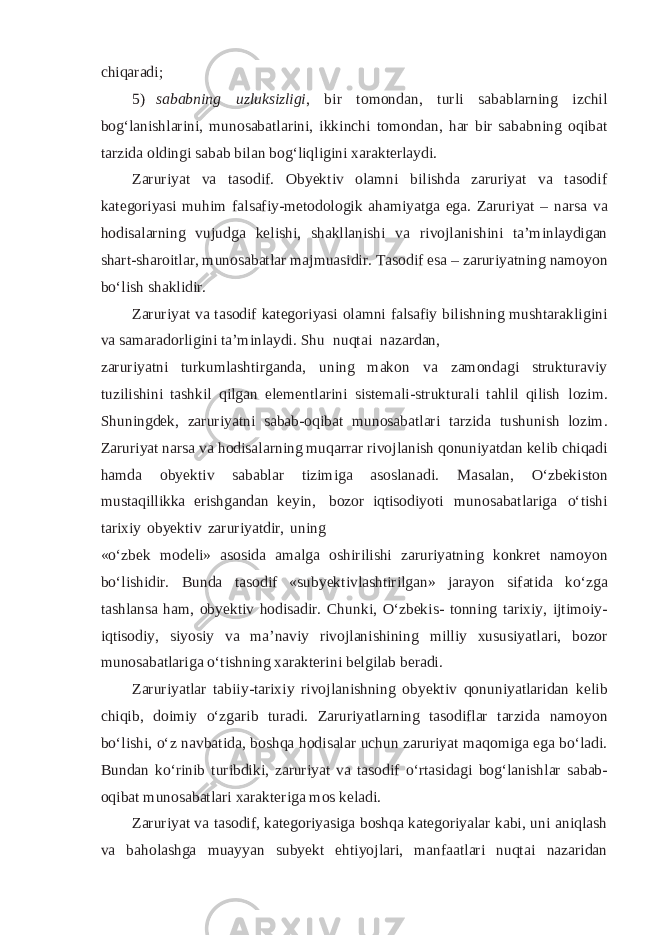 chiqaradi; 5) sababning uzluksizligi , bir tomondan, turli sabablarning izchil bog‘lanishlarini, munosabatlarini, ikkinchi tomondan, har bir sababning oqibat tarzida oldingi sabab bilan bog‘liqligini xarakterlaydi. Zaruriyat va tasodif. Obyektiv olamni bilishda zaruriyat va tasodif kategoriyasi muhim falsafiy-metodologik ahamiyatga ega. Zaruriyat – narsa va hodisalarning vujudga kelishi, shakllanishi va rivojlanishini ta’minlaydigan shart-sharoitlar, munosabatlar majmuasidir. Tasodif esa – zaruriyatning namoyon bo‘lish shaklidir. Zaruriyat va tasodif kategoriyasi olamni falsafiy bilishning mushtarakligini va samaradorligini ta’minlaydi. Shu nuqtai nazardan, zaruriyatni turkumlashtirganda, uning makon va zamondagi strukturaviy tuzilishini tashkil qilgan elementlarini sistemali-strukturali tahlil qilish lozim. Shuningdek, zaruriyatni sabab-oqibat munosabatlari tarzida tushunish lozim. Zaruriyat narsa va hodisalarning muqarrar rivojlanish qonuniyatdan kelib chiqadi hamda obyektiv sabablar tizimiga asoslanadi. Masalan, O‘zbekiston mustaqillikka erishgandan keyin, bozor iqtisodiyoti munosabatlariga o‘tishi tarixiy obyektiv zaruriyatdir, uning «o‘zbek modeli» asosida amalga oshirilishi zaruriyatning konkret namoyon bo‘lishidir. Bunda tasodif «subyektivlashtirilgan» jarayon sifatida ko‘zga tashlansa ham, obyektiv hodisadir. Chunki, O‘zbekis- tonning tarixiy, ijtimoiy- iqtisodiy, siyosiy va ma’naviy rivojlanishining milliy xususiyatlari, bozor munosabatlariga o‘tishning xarakterini belgilab beradi. Zaruriyatlar tabiiy-tarixiy rivojlanishning obyektiv qonuniyatlaridan kelib chiqib, doimiy o‘zgarib turadi. Zaruriyatlarning tasodiflar tarzida namoyon bo‘lishi, o‘z navbatida, boshqa hodisalar uchun zaruriyat maqomiga ega bo‘ladi. Bundan ko‘rinib turibdiki, zaruriyat va tasodif o‘rtasidagi bog‘lanishlar sabab- oqibat munosabatlari xarakteriga mos keladi. Zaruriyat va tasodif, kategoriyasiga boshqa kategoriyalar kabi, uni aniqlash va baholashga muayyan subyekt ehtiyojlari, manfaatlari nuqtai nazaridan 