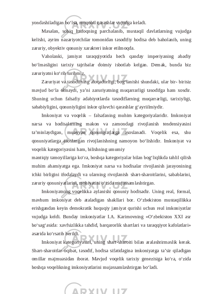 yondashiladigan bo‘lsa, muqobil qarashlar vujudga keladi. Masalan, sobiq Ittifoqning parchalanib, mustaqil davlatlarning vujudga kelishi, ayrim nazariyotchilar tomonidan tasodifiy hodisa deb baholanib, uning zaruriy, obyektiv qonuniy xarakteri inkor etilmoqda. Vaholanki, jamiyat taraqqiyotida hech qanday imperiyaning abadiy bo‘lmasligini tarixiy tajribalar doimiy isbotlab kelgan. Demak, bunda biz zaruriyatni ko‘rib turibmiz. Zaruriyat va tasodifning aloqadorligi, bog‘lanishi shundaki, ular bir- birisiz mavjud bo‘la olmaydi, ya’ni zaruriyatning muqarrarligi tasodifga ham xosdir. Shuning uchun falsafiy adabiyotlarda tasodiflarning muqarrarligi, tarixiyligi, sababiyligini, qonuniyligini inkor qiluvchi qarashlar g‘ayriilmiydir. Imkoniyat va voqelik – falsafaning muhim kategoriyalaridir. Imkoniyat narsa va hodisalarning makon va zamondagi rivojlanish tendensiyasini ta’minlaydigan, muayyan qonuniyatlarga asoslanadi. Voqelik esa, shu qonuniyatlarga asoslangan rivojlanishning namoyon bo‘lishidir. Imkoniyat va voqelik kategoriyasini ham, bilishning umumiy mantiqiy tamoyillariga ko‘ra, boshqa kategoriyalar bilan bog‘liqlikda tahlil qilish muhim ahamiyatga ega. Imkoniyat narsa va hodisalar rivojlanish jarayonining ichki birligini ifodalaydi va ularning rivojlanish shart-sharoitlarini, sabablarini, zaruriy qonuniyatlarini, mohiyatini o‘zida mujassamlashtirgan. Imkoniyatning voqelikka aylanishi qonuniy hodisadir. Uning real, formal, mavhum imkoniyat deb ataladigan shakllari bor. O‘zbekiston mustaqillikka erishgandan keyin demokratik huquqiy jamiyat qurishi uchun real imkoniyatlar vujudga keldi. Bunday imkoniyatlar I.A. Karimovning «O‘zbekiston XXI asr bo‘sag‘asida: xavfsizlikka tahdid, barqarorlik shartlari va taraqqiyot kafolatlari» asarida ko‘rsatib berildi. Imkoniyat kategoriyasini, uning shart-sharoiti bilan aralashtirmaslik kerak. Shart-sharoitlar oqibat, tasodif, hodisa sifatidagina imkoniyatga ta’sir qiladigan omillar majmuasidan iborat. Mavjud voqelik tarixiy genezisiga ko‘ra, o‘zida boshqa voqelikning imkoniyatlarini mujassamlashtirgan bo‘ladi. 