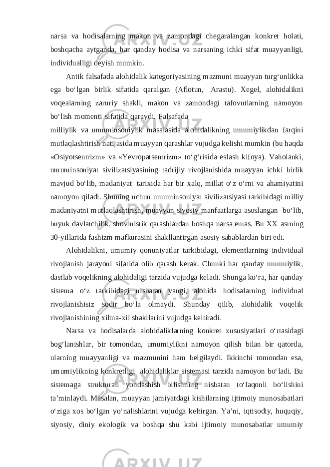 narsa va hodisalarning makon va zamondagi chegaralangan konkret holati, boshqacha aytganda, har qanday hodisa va narsaning ichki sifat muayyanligi, individualligi deyish mumkin. Antik falsafada alohidalik kategoriyasining mazmuni muayyan turg‘unlikka ega bo‘lgan birlik sifatida qaralgan (Aflotun, Arastu). Xegel, alohidalikni voqealarning zaruriy shakli, makon va zamondagi tafovutlarning namoyon bo‘lish momenti sifatida qaraydi. Falsafada milliylik va umuminsoniylik masalasida alohidalikning umumiylikdan farqini mutlaqlashtirish natijasida muayyan qarashlar vujudga kelishi mumkin (bu haqda «Osiyotsentrizm» va «Yevropatsentrizm» to‘g‘risida eslash kifoya). Vaholanki, umuminsoniyat sivilizatsiyasining tadrijiy rivojlanishida muayyan ichki birlik mavjud bo‘lib, madaniyat tarixida har bir xalq, millat o‘z o‘rni va ahamiyatini namoyon qiladi. Shuning uchun umuminsoniyat sivilizatsiyasi tarkibidagi milliy madaniyatni mutlaqlashtirish, muayyan siyosiy manfaatlarga asoslangan bo‘lib, buyuk davlatchilik, shovinistik qarashlardan boshqa narsa emas. Bu XX asrning 30-yillarida fashizm mafkurasini shakllantirgan asosiy sabablardan biri edi. Alohidalikni, umumiy qonuniyatlar tarkibidagi, elementlarning individual rivojlanish jarayoni sifatida olib qarash kerak. Chunki har qanday umumiylik, dastlab voqelikning alohidaligi tarzida vujudga keladi. Shunga ko‘ra, har qanday sistema o‘z tarkibidagi nisbatan yangi, alohida hodisalarning individual rivojlanishisiz sodir bo‘la olmaydi. Shunday qilib, alohidalik voqelik rivojlanishining xilma-xil shakllarini vujudga keltiradi. Narsa va hodisalarda alohidaliklarning konkret xususiyatlari o‘rtasidagi bog‘lanishlar, bir tomondan, umumiylikni namoyon qilish bilan bir qatorda, ularning muayyanligi va mazmunini ham belgilaydi. Ikkinchi tomondan esa, umumiylikning konkretligi alohidaliklar sistemasi tarzida namoyon bo‘ladi. Bu sistemaga strukturali yondashish bilishning nisbatan to‘laqonli bo‘lishini ta’minlaydi. Masalan, muayyan jamiyatdagi kishilarning ijtimoiy munosabatlari o‘ziga xos bo‘lgan yo‘nalishlarini vujudga keltirgan. Ya’ni, iqtisodiy, huquqiy, siyosiy, diniy ekologik va boshqa shu kabi ijtimoiy munosabatlar umumiy 