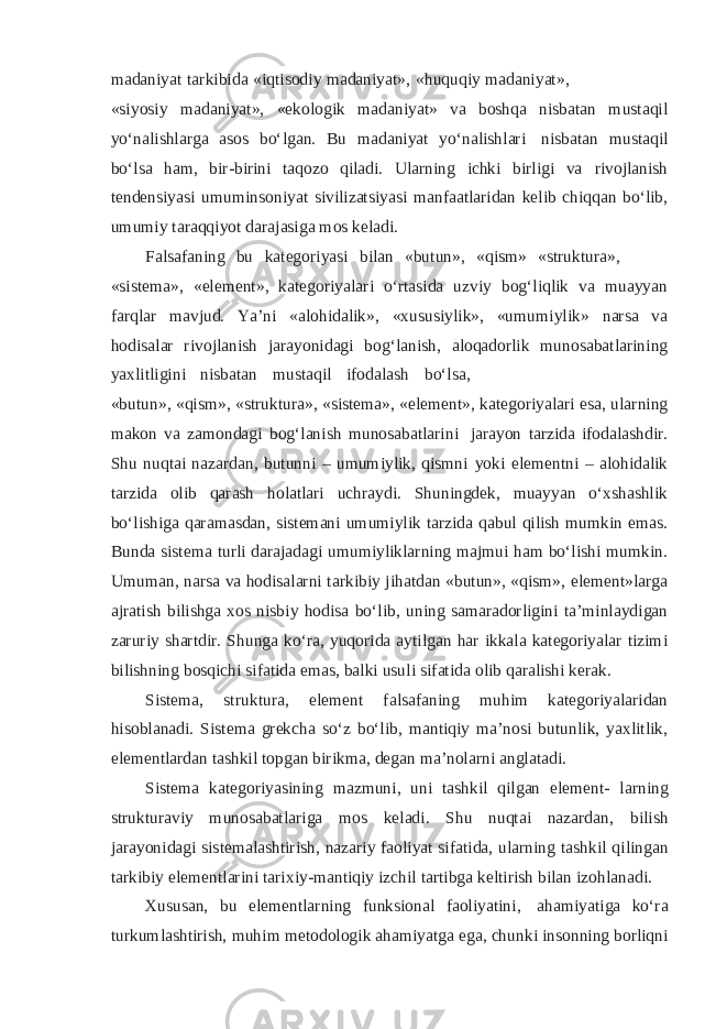 madaniyat tarkibida «iqtisodiy madaniyat», «huquqiy madaniyat», «siyosiy madaniyat», «ekologik madaniyat» va boshqa nisbatan mustaqil yo‘nalishlarga asos bo‘lgan. Bu madaniyat yo‘nalishlari nisbatan mustaqil bo‘lsa ham, bir-birini taqozo qiladi. Ularning ichki birligi va rivojlanish tendensiyasi umuminsoniyat sivilizatsiyasi manfaatlaridan kelib chiqqan bo‘lib, umumiy taraqqiyot darajasiga mos keladi. Falsafaning bu kategoriyasi bilan «butun», «qism» «struktura», «sistema», «element», kategoriyalari o‘rtasida uzviy bog‘liqlik va muayyan farqlar mavjud. Ya’ni «alohidalik», «xususiylik», «umumiylik» narsa va hodisalar rivojlanish jarayonidagi bog‘lanish, aloqadorlik munosabatlarining yaxlitligini nisbatan mustaqil ifodalash bo‘lsa, «butun», «qism», «struktura», «sistema», «element», kategoriyalari esa, ularning makon va zamondagi bog‘lanish munosabatlarini jarayon tarzida ifodalashdir. Shu nuqtai nazardan, butunni – umumiylik, qismni yoki elementni – alohidalik tarzida olib qarash holatlari uchraydi. Shuningdek, muayyan o‘xshashlik bo‘lishiga qaramasdan, sistemani umumiylik tarzida qabul qilish mumkin emas. Bunda sistema turli darajadagi umumiyliklarning majmui ham bo‘lishi mumkin. Umuman, narsa va hodisalarni tarkibiy jihatdan «butun», «qism», element»larga ajratish bilishga xos nisbiy hodisa bo‘lib, uning samaradorligini ta’minlaydigan zaruriy shartdir. Shunga ko‘ra, yuqorida aytilgan har ikkala kategoriyalar tizimi bilishning bosqichi sifatida emas, balki usuli sifatida olib qaralishi kerak. Sistema, struktura, element falsafaning muhim kategoriyalaridan hisoblanadi. Sistema grekcha so‘z bo‘lib, mantiqiy ma’nosi butunlik, yaxlitlik, elementlardan tashkil topgan birikma, degan ma’nolarni anglatadi. Sistema kategoriyasining mazmuni, uni tashkil qilgan element- larning strukturaviy munosabatlariga mos keladi. Shu nuqtai nazardan, bilish jarayonidagi sistemalashtirish, nazariy faoliyat sifatida, ularning tashkil qilingan tarkibiy elementlarini tarixiy-mantiqiy izchil tartibga keltirish bilan izohlanadi. Xususan, bu elementlarning funksional faoliyatini, ahamiyatiga ko‘ra turkumlashtirish, muhim metodologik ahamiyatga ega, chunki insonning borliqni 