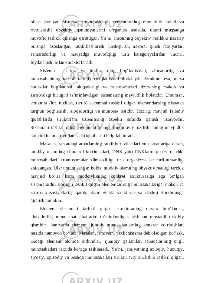 bilish faoliyati sistema strukturasidagi elementlarning mavjudlik holati va rivojlanishi obyektiv qonuniyatlarini o‘rganish asosida, ularni maqsadga muvofiq tashkil qilishga qaratilgan. Ya’ni, insonning obyektiv reallikni nazariy bilishga asoslangan, tashkillashtirish, boshqarish, nazorat qilish faoliyatlari samaradorligi va maqsadga muvofiqligi turli kategoriyalardan unumli foydalanishi bilan xarakterlanadi. Sistema – narsa va hodisalarning bog‘lanishlari, aloqadorligi va munosabatining tartibli tadrijiy rivojlanishini ifodalaydi. Struktura esa, narsa hodisalar bog‘lanishi, aloqadorligi va munosabatlari tizimining makon va zamondagi birligini ta’minlaydigan sistemaning mavjudlik holatidir. Umuman, struktura (lot. tuzilish, tartib) sistemani tashkil qilgan elementlarning nisbatan turg‘un bog‘lanish, aloqadorligi va munosa- batidir. Hozirgi mavjud falsafiy qarashlarda strukturani sistemaning aspekti sifatida qarash ustuvordir. Sistemani tashkil qilgan ele-mentlarning strukturaviy tuzilishi uning mavjudlik holatini hamda rivojlanish istiqbollarini belgilab turadi. Masalan, tabiatdagi atomlarning tarkibiy tuzilishlari xususiyatlariga qarab, moddiy olamning xilma-xil ko‘rinishlari, DNK yoki RNKlarning o‘zaro ichki munosabatlari, xromosomalar xilma-xilligi, tirik organizm- lar turli-tumanligi aniqlangan. Ular umumlashgan holda, moddiy olamning obyektiv realligi tarzida mavjud bo‘lsa ham, moddiylikning konkret strukturasiga ega bo‘lgan sistemalardir. Borliqni tashkil qilgan elementlarning munosabatlariga, makon va zamon xususiyatlariga qarab, ularni «ichki struktura» va «tashqi struktura»ga ajratish mumkin. Element sistemani tashkil qilgan strukturaning o‘zaro bog‘lanish, aloqadorlik, munosabat jihatlarini ta’minlaydigan nisbatan mustaqil tarkibiy qismidir. Jamiyatda element ijtimoiy munosabatlarning konkret ko‘rinishlari tarzida namoyon bo‘ladi. Masalan, jamiyatni yaxlit sistema deb oladigan bo‘lsak, undagi element alohida individlar, ijtimoiy qatlamlar, tabaqalarning ongli munosabatlari tarzida ko‘zga tashlanadi. Ya’ni, jamiyatning axloqiy, huquqiy, siyosiy, iqtisodiy va boshqa munosabatlari strukturaviy tuzilishni tashkil qilgan. 