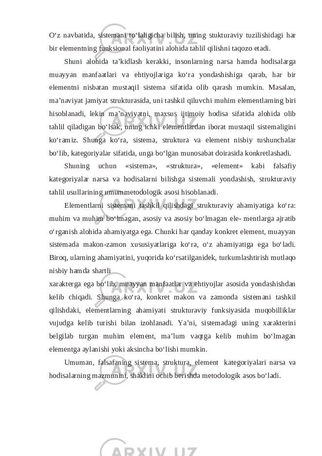 O‘z navbatida, sistemani to‘laligicha bilish, uning stukturaviy tuzilishidagi har bir elementning funksional faoliyatini alohida tahlil qilishni taqozo etadi. Shuni alohida ta’kidlash kerakki, insonlarning narsa hamda hodisalarga muayyan manfaatlari va ehtiyojlariga ko‘ra yondashishiga qarab, har bir elementni nisbatan mustaqil sistema sifatida olib qarash mumkin. Masalan, ma’naviyat jamiyat strukturasida, uni tashkil qiluvchi muhim elementlarning biri hisoblanadi, lekin ma’naviyatni, maxsus ijtimoiy hodisa sifatida alohida olib tahlil qiladigan bo‘lsak, uning ichki elementlardan iborat mustaqil sistemaligini ko‘ramiz. Shunga ko‘ra, sistema, struktura va element nisbiy tushunchalar bo‘lib, kategoriyalar sifatida, unga bo‘lgan munosabat doirasida konkretlashadi. Shuning uchun «sistema», «struktura», «element» kabi falsafiy kategoriyalar narsa va hodisalarni bilishga sistemali yondashish, strukturaviy tahlil usullarining umummetodologik asosi hisoblanadi. Elementlarni sistemani tashkil qilishdagi strukturaviy ahamiyatiga ko‘ra: muhim va muhim bo‘lmagan, asosiy va asosiy bo‘lmagan ele- mentlarga ajratib o‘rganish alohida ahamiyatga ega. Chunki har qanday konkret element, muayyan sistemada makon-zamon xususiyatlariga ko‘ra, o‘z ahamiyatiga ega bo‘ladi. Biroq, ularning ahamiyatini, yuqorida ko‘rsatilganidek, turkumlashtirish mutlaqo nisbiy hamda shartli xarakterga ega bo‘lib, muayyan manfaatlar va ehtiyojlar asosida yondashishdan kelib chiqadi. Shunga ko‘ra, konkret makon va zamonda sistemani tashkil qilishdaki, elementlarning ahamiyati strukturaviy funksiyasida muqobilliklar vujudga kelib turishi bilan izohlanadi. Ya’ni, sistemadagi uning xarakterini belgilab turgan muhim element, ma’lum vaqtga kelib muhim bo‘lmagan elementga aylanishi yoki aksincha bo‘lishi mumkin. Umuman, falsafaning sistema, struktura, element kategoriyalari narsa va hodisalarning mazmunini, shaklini ochib berishda metodologik asos bo‘ladi. 