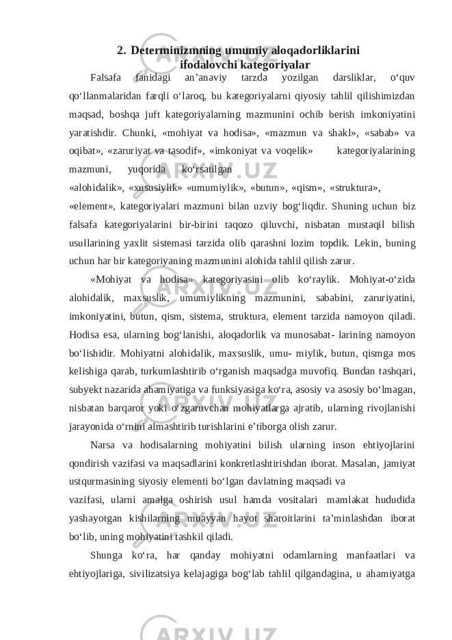 2. Determinizmning umumiy aloqadorliklarini ifodalovchi kategoriyalar Falsafa fanidagi an’anaviy tarzda yozilgan darsliklar, o‘quv qo‘llanmalaridan farqli o‘laroq, bu kategoriyalarni qiyosiy tahlil qilishimizdan maqsad, boshqa juft kategoriyalarning mazmunini ochib berish imkoniyatini yaratishdir. Chunki, «mohiyat va hodisa», «mazmun va shakl», «sabab» va oqibat», «zaruriyat va tasodif», «imkoniyat va voqelik» kategoriyalarining mazmuni, yuqorida ko‘rsatilgan «alohidalik», «xususiylik» «umumiylik», «butun», «qism», «struktura», «element», kategoriyalari mazmuni bilan uzviy bog‘liqdir. Shuning uchun biz falsafa kategoriyalarini bir-birini taqozo qiluvchi, nisbatan mustaqil bilish usullarining yaxlit sistemasi tarzida olib qarashni lozim topdik. Lekin, buning uchun har bir kategoriyaning mazmunini alohida tahlil qilish zarur. «Mohiyat va hodisa» kategoriyasini olib ko‘raylik. Mohiyat-o‘zida alohidalik, maxsuslik, umumiylikning mazmunini, sababini, zaruriyatini, imkoniyatini, butun, qism, sistema, struktura, element tarzida namoyon qiladi. Hodisa esa, ularning bog‘lanishi, aloqadorlik va munosabat- larining namoyon bo‘lishidir. Mohiyatni alohidalik, maxsuslik, umu- miylik, butun, qismga mos kelishiga qarab, turkumlashtirib o‘rganish maqsadga muvofiq. Bundan tashqari, subyekt nazarida ahamiyatiga va funksiyasiga ko‘ra, asosiy va asosiy bo‘lmagan, nisbatan barqaror yoki o‘zgaruvchan mohiyatlarga ajratib, ularning rivojlanishi jarayonida o‘rnini almashtirib turishlarini e’tiborga olish zarur. Narsa va hodisalarning mohiyatini bilish ularning inson ehtiyojlarini qondirish vazifasi va maqsadlarini konkretlashtirishdan iborat. Masalan, jamiyat ustqurmasining siyosiy elementi bo‘lgan davlatning maqsadi va vazifasi, ularni amalga oshirish usul hamda vositalari mamlakat hududida yashayotgan kishilarning muayyan hayot sharoitlarini ta’minlashdan iborat bo‘lib, uning mohiyatini tashkil qiladi. Shunga ko‘ra, har qanday mohiyatni odamlarning manfaatlari va ehtiyojlariga, sivilizatsiya kelajagiga bog‘lab tahlil qilgandagina, u ahamiyatga 