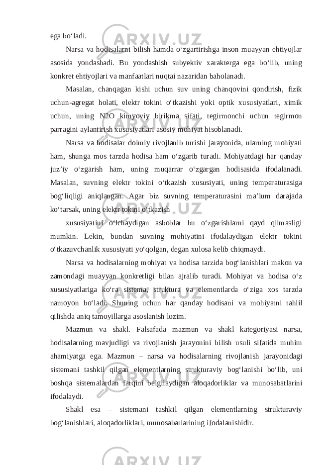 ega bo‘ladi. Narsa va hodisalarni bilish hamda o‘zgartirishga inson muayyan ehtiyojlar asosida yondashadi. Bu yondashish subyektiv xarakterga ega bo‘lib, uning konkret ehtiyojlari va manfaatlari nuqtai nazaridan baholanadi. Masalan, chanqagan kishi uchun suv uning chanqovini qondirish, fizik uchun-agregat holati, elektr tokini o‘tkazishi yoki optik xususiyatlari, ximik uchun, uning N2O kimyoviy birikma sifati, tegirmonchi uchun tegirmon parragini aylantirish xususiyatlari asosiy mohiyat hisoblanadi. Narsa va hodisalar doimiy rivojlanib turishi jarayonida, ularning mohiyati ham, shunga mos tarzda hodisa ham o‘zgarib turadi. Mohiyatdagi har qanday juz’iy o‘zgarish ham, uning muqarrar o‘zgargan hodisasida ifodalanadi. Masalan, suvning elektr tokini o‘tkazish xususiyati, uning temperaturasiga bog‘liqligi aniqlangan. Agar biz suvning temperaturasini ma’lum darajada ko‘tarsak, uning elektr tokini o‘tkazish xususiyatini o‘lchaydigan asboblar bu o‘zgarishlarni qayd qilmasligi mumkin. Lekin, bundan suvning mohiyatini ifodalaydigan elektr tokini o‘tkazuvchanlik xususiyati yo‘qolgan, degan xulosa kelib chiqmaydi. Narsa va hodisalarning mohiyat va hodisa tarzida bog‘lanishlari makon va zamondagi muayyan konkretligi bilan ajralib turadi. Mohiyat va hodisa o‘z xususiyatlariga ko‘ra sistema, struktura va elementlarda o‘ziga xos tarzda namoyon bo‘ladi. Shuning uchun har qanday hodisani va mohiyatni tahlil qilishda aniq tamoyillarga asoslanish lozim. Mazmun va shakl. Falsafada mazmun va shakl kategoriyasi narsa, hodisalarning mavjudligi va rivojlanish jarayonini bilish usuli sifatida muhim ahamiyatga ega. Mazmun – narsa va hodisalarning rivojlanish jarayonidagi sistemani tashkil qilgan elementlarning strukturaviy bog‘lanishi bo‘lib, uni boshqa sistemalardan farqini belgilaydigan aloqadorliklar va munosabatlarini ifodalaydi. Shakl esa – sistemani tashkil qilgan elementlarning strukturaviy bog‘lanishlari, aloqadorliklari, munosabatlarining ifodalanishidir. 