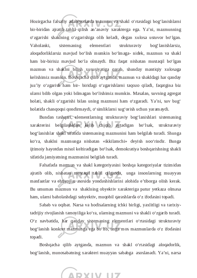 Hozirgacha falsafiy adabiyotlarda mazmun va shakl o‘rtasidagi bog‘lanishlarni bir-biridan ajratib tahlil qilish an’anaviy xarakterga ega. Ya’ni, mazmunning o‘zgarishi shaklning o‘zgarishiga olib keladi, degan xulosa ustuvor bo‘lgan. Vaholanki, sistemaning elementlari strukturaviy bog‘lanishlarsiz, aloqadorliklarsiz mavjud bo‘lish mumkin bo‘lmaga- nidek, mazmun va shakl ham bir-birisiz mavjud bo‘la olmaydi. Biz faqat nisbatan mustaqil bo‘lgan mazmun va shaklni bilish xususiyatiga qarab, shunday mantiqiy xulosaga kelishimiz mumkin. Boshqacha qilib aytganda, mazmun va shakldagi har qanday juz’iy o‘zgarish ham bir- biridagi o‘zgarishlarni taqozo qiladi, faqatgina biz ularni bilib olgan yoki bilmagan bo‘lishimiz mumkin. Masalan, suvning agregat holati, shakli o‘zgarishi bilan uning mazmuni ham o‘zgaradi. Ya’ni, suv bug‘ holatida chanqoqni qondirmaydi, o‘simliklarni sug‘orish uchun yaramaydi. Bundan tashqari, elementlarning strukturaviy bog‘lanishlari sistemaning xarakterini belgilashidan kelib chiqib aytadigan bo‘lsak, strukturaviy bog‘lanishlar shakl sifatida sistemaning mazmunini ham belgilab turadi. Shunga ko‘ra, shaklni mazmunga nisbatan «ikkilamchi» deyish noo‘rindir. Bunga ijtimoiy hayotdan misol keltiradigan bo‘lsak, demokratiya boshqarishning shakli sifatida jamiyatning mazmunini belgilab turadi. Falsafada mazmun va shakl kategoriyasini boshqa kategoriyalar tizimidan ajratib olib, nisbatan mustaqil tahlil qilganda, unga insonlarning muayyan manfaatlar va ehtiyojlar asosida yondashishlarini alohida e’tiborga olish kerak. Bu umuman mazmun va shaklning obyektiv xarakteriga putur yetkaza olmasa ham, ularni baholashdagi subyektiv, muqobil qarashlarda o‘z ifodasini topadi. Sabab va oqibat. Narsa va hodisalarning ichki birligi, yaxlitligi va tarixiy- tadrijiy rivojlanish tamoyiliga ko‘ra, ularning mazmuni va shakli o‘zgarib turadi. O‘z navbatida, har qanday sistemaning elementlari o‘rtasidagi strukturaviy bog‘lanish konkret mazmunga ega bo‘lib, unga mos mazmunlarda o‘z ifodasini topadi. Boshqacha qilib aytganda, mazmun va shakl o‘rtasidagi aloqadorlik, bog‘lanish, munosabatning xarakteri muayyan sababga asoslanadi. Ya’ni, narsa 