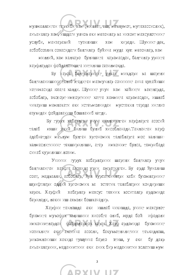 мулжалланган таркиби хам (миллат, еш, маълумот, мутахассислик), анъаналар хам, ишдаги улчов еки мезонлар ва нихоят махсулотнинг услуби, манзаравий тузилиши хам киради. Шунинг-дек, асбобсозлик сохасидаги белгилар буйича жуда куп мезонлар, хам миллий, хам халкаро булишига карамасдан, белгилар урнига харфлардан фойдаланишга интилиш сезилмокда. Бу нарса белгиларнинг улкан микдори ва шартли белгиланишини талаб этадиган мазмунлар сонининг анча купайиши натижасида юзага келди. Шунинг учун хам кейинги вактларда, асбоблар, экспорт-импортнинг катта хажмига карамасдан, ишлаб чикариш мамлакати еки истеъмолчидан мустакил тарзда инглиз езувидан фойдаланиш бошланиб кетди. Бу гурух хабарлари учун кулланилган харфларга асосий талаб яхши укий билиш булиб хисобланади.Танланган харф адабиетдан маълум булган эргономик талабларга мос келиши- келмаслигининг текширилиши, агар имконият булса, тажрибада синаб курилиши лозим. Учинчи гурух хабарларини шартли белгилар учун белгиланган харфга алохида урин ажратилган. Бу ерда йуналиш соат, жадвалли, асбоблар, йул курсаткичлари каби буюмларнинг шрифтлари оддий эргономик ва эстетик талабларни кондириши керак. Харфий хабарлар махсус техник воситалар ердамида берилади, лекин иш ахволи бошкачадир. Харфни танлашда еки ишлаб чикишда, унинг махсулот буюмига мувофик келишини хисобга олиб, жуда бой ифодали имкониятлардан фойдаланмок керак. Харф ердамида буюмнинг нозиклиги еки аксинча асосли, бакувватлилигини таъкидлаш, ривожланиши хакида тушунча барпо этиш, у еки бу давр анъаналарини, маданиятини еки аник бир маданиятни эслатиш мум 3 