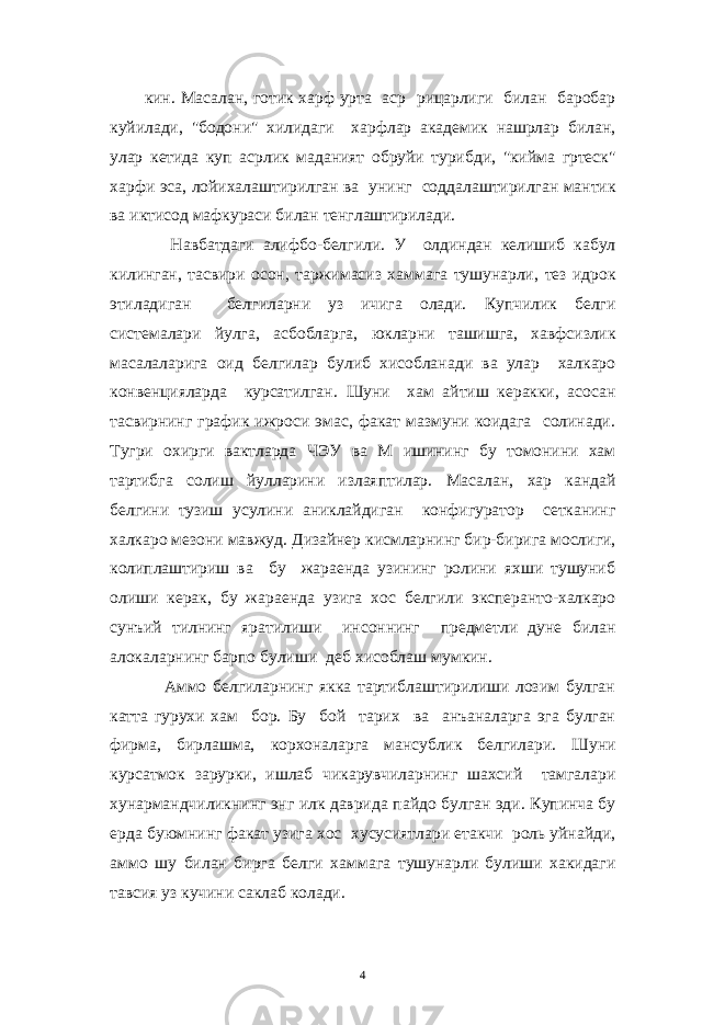 кин. Масалан, готик харф урта аср рицарлиги билан баробар куйилади, &#34;бодони&#34; хилидаги харфлар академик нашрлар билан, улар кетида куп асрлик маданият обруйи турибди, &#34;кийма гртеск&#34; харфи эса, лойихалаштирилган ва унинг соддалаштирилган мантик ва иктисод мафкураси билан тенглаштирилади. Навбатдаги алифбо-белгили. У олдиндан келишиб кабул килинган, тасвири осон, таржимасиз хаммага тушунарли, тез идрок этиладиган белгиларни уз ичига олади. Купчилик белги системалари йулга, асбобларга, юкларни ташишга, хавфсизлик масалаларига оид белгилар булиб хисобланади ва улар халкаро конвенцияларда курсатилган. Шуни хам айтиш керакки, асосан тасвирнинг график ижроси эмас, факат мазмуни коидага солинади. Тугри охирги вактларда ЧЭУ ва М ишининг бу томонини хам тартибга солиш йулларини излаяптилар. Масалан, хар кандай белгини тузиш усулини аниклайдиган конфигуратор сетканинг халкаро мезони мавжуд. Дизайнер кисмларнинг бир-бирига мослиги, колиплаштириш ва бу жараенда узининг ролини яхши тушуниб олиши керак, бу жараенда узига хос белгили эксперанто-халкаро сунъий тилнинг яратилиши инсоннинг предметли дуне билан алокаларнинг барпо булиши деб хисоблаш мумкин. Аммо белгиларнинг якка тартиблаштирилиши лозим булган катта гурухи хам бор. Бу бой тарих ва анъаналарга эга булган фирма, бирлашма, корхоналарга мансублик белгилари. Шуни курсатмок зарурки, ишлаб чикарувчиларнинг шахсий тамгалари хунармандчиликнинг энг илк даврида пайдо булган эди. Купинча бу ерда буюмнинг факат узига хос хусусиятлари етакчи роль уйнайди, аммо шу билан бирга белги хаммага тушунарли булиши хакидаги тавсия уз кучини саклаб колади. 4 