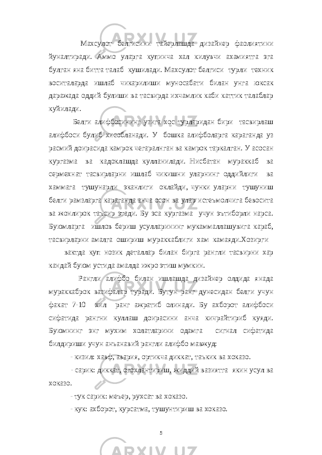  Махсулот белгисини тайерлашда дизайнер фаолиятини йуналтиради. Аммо уларга купинча хал килувчи ахамиятга эга булган яна битта талаб кушилади. Махсулот белгиси турли техник воситаларда ишлаб чикарилиши муносабати билан унга юксак даражада оддий булиши ва тасвирда ихчамлик каби каттик талаблар куйилади. Белги алифбосининг узига хос турларидан бири тасвирлаш алифбоси булиб хисобланади. У бошка алифболарга караганда уз расмий доирасида камрок чегаралнган ва камрок таркалган. У асосан кургазма ва кадоклашда кулланилади. Нисбатан мураккаб ва сермехнат тасвирларни ишлаб чикишни уларнинг оддийлиги ва хаммага тушунарли эканлиги оклайди, чунки уларни тушуниш белги рамзларга караганда анча осон ва улар истеъмолчига бевосита ва жонлирок таъсир этади. Бу эса кургазма учун эътиборли нарса. Буюмларга ишлов бериш усулларининг мукаммаллашувига караб, тасвирларни амалга ошириш мураккаблиги хам камаяди.Хозирги вактда куп нозик деталлар билан бирга рангли тасвирни хар кандай буюм устида амалда ижро этиш мумкин. Рангли алифбо билан ишлашда дизайнер олдида янада мураккаброк вазифалар туради. Бутун ранг дунесидан белги учун факат 7-10 хил ранг ажратиб олинади. Бу ахборот алифбоси сифатида рангни куллаш доирасини анча кичрайтириб куяди. Буюмнинг энг мухим холатларини одамга сигнал сифатида билдириши учун анъанавий рангли алифбо мавжуд: - кизил: хавф, авария, ортикча диккат, таъкик ва хоказо. - сарик: диккат, огохлантириш, жиддий вазиятга якин усул ва хоказо. - тук сарик: меъер, рухсат ва хоказо. - кук: ахборот, курсатма, тушунтириш ва хоказо. 5 