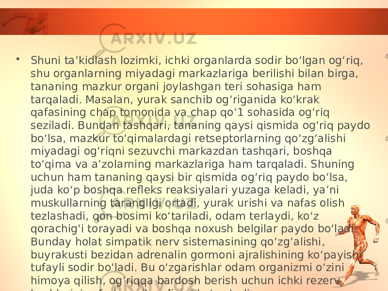 • Shuni ta’kidlash lozimki, ichki organlarda sodir bo‘lgan og‘riq, shu organlarning miyadagi markazlariga berilishi bilan birga, tananing mazkur organi joylashgan teri sohasiga ham tarqaladi. Masalan, yurak sanchib og‘riganida ko‘krak qafasining chap tomonida va chap qo‘1 sohasida og‘riq seziladi. Bundan tashqari, tananing qaysi qismida og‘riq paydo bo‘lsa, mazkur to‘qimalardagi retseptorlarning qo‘zg‘alishi miyadagi og‘riqni sezuvchi markazdan tashqari, boshqa to‘qima va a’zolarning markazlariga ham tarqaladi. Shuning uchun ham tananing qaysi bir qismida og‘riq paydo bo‘lsa, juda ko‘p boshqa refleks reaksiyalari yuzaga keladi, ya’ni muskullarning tarangligi ortadi, yurak urishi va nafas olish tezlashadi, qon bosimi ko‘tariladi, odam terlaydi, ko‘z qorachig‘i torayadi va boshqa noxush belgilar paydo bo‘ladi. Bunday holat simpatik nerv sistemasining qo‘zg‘alishi, buyrakusti bezidan adrenalin gormoni ajralishining ko‘payishi tufayli sodir bo‘ladi. Bu o‘zgarishlar odam organizmi o‘zini himoya qilish, og‘riqqa bardosh berish uchun ichki rezerv kuchlarini safarbar qilganligini ko‘rsatadi. 