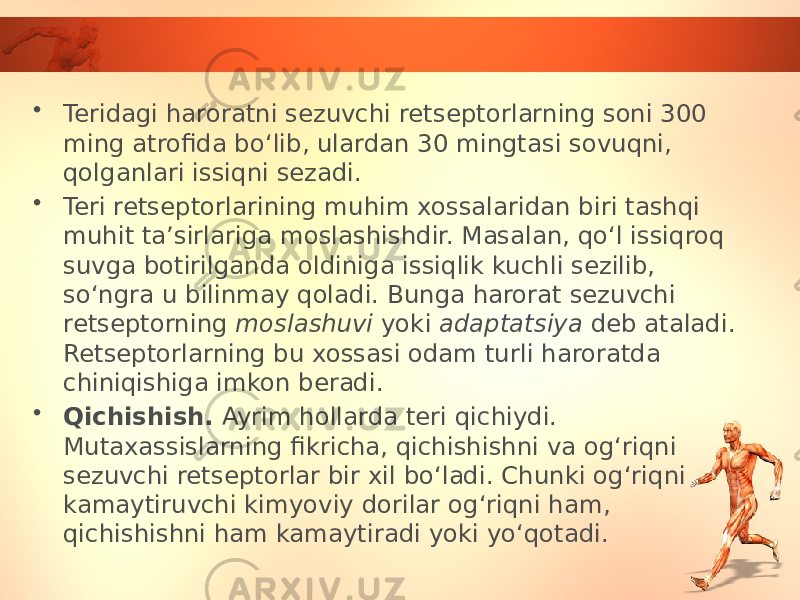 • Teridagi haroratni sezuvchi retseptorlarning soni 300 ming atrofida bo‘lib, ulardan 30 mingtasi sovuqni, qolganlari issiqni sezadi. • Teri retseptorlarining muhim xossalaridan biri tashqi muhit ta’sirlariga moslashishdir. Masalan, qo‘l issiqroq suvga botirilganda oldiniga issiqlik kuchli sezilib, so‘ngra u bilinmay qoladi. Bunga harorat sezuvchi retseptorning moslashuvi yoki adaptatsiya deb ataladi. Retseptorlarning bu xossasi odam turli haroratda chiniqishiga imkon beradi. • Qichishish. Ayrim hollarda teri qichiydi. Mutaxassislarning fikricha, qichishishni va og‘riqni sezuvchi retseptorlar bir xil bo‘ladi. Chunki og‘riqni kamaytiruvchi kimyoviy dorilar og‘riqni ham, qichishishni ham kamaytiradi yoki yo‘qotadi. 