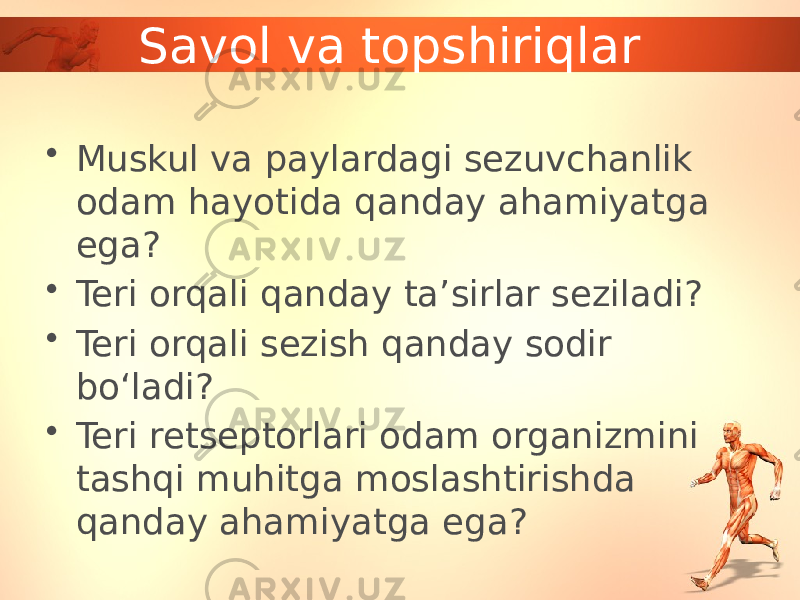 Savol va topshiriqlar • Muskul va paylardagi sezuvchanlik odam hayotida qanday ahamiyatga ega? • Teri orqali qanday ta’sirlar seziladi? • Teri orqali sezish qanday sodir bo‘ladi? • Teri retseptorlari odam organizmini tashqi muhitga moslashtirishda qanday ahamiyatga ega? 