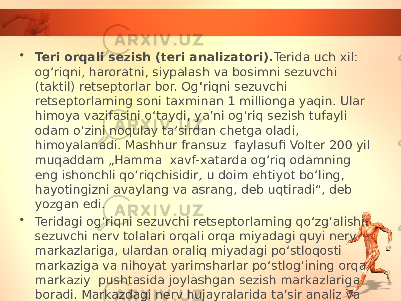 • Teri orqali sezish (teri analizatori). Terida uch xil: og‘riqni, haroratni, siypalash va bosimni sezuvchi (taktil) retseptorlar bor. Og‘riqni sezuvchi retseptorlarning soni taxminan 1 millionga yaqin. Ular himoya vazifasini o‘taydi, ya’ni og‘riq sezish tufayli odam o‘zini noqulay ta’sirdan chetga oladi, himoyalanadi. Mashhur fransuz faylasufi Volter 200 yil muqaddam „Hamma xavf-xatarda og‘riq odamning eng ishonchli qo‘riqchisidir, u doim ehtiyot bo‘ling, hayotingizni avaylang va asrang, deb uqtiradi“, deb yozgan edi. • Teridagi og‘riqni sezuvchi retseptorlarning qo‘zg‘alishi sezuvchi nerv tolalari orqali orqa miyadagi quyi nerv markazlariga, ulardan oraliq miyadagi po‘stloqosti markaziga va nihoyat yarimsharlar po‘stlog‘ining orqa markaziy pushtasida joylashgan sezish markazlariga boradi. Markazdagi nerv hujayralarida ta’sir analiz va sintez qilinib, og‘riqning tabiati aniqlanadi. 