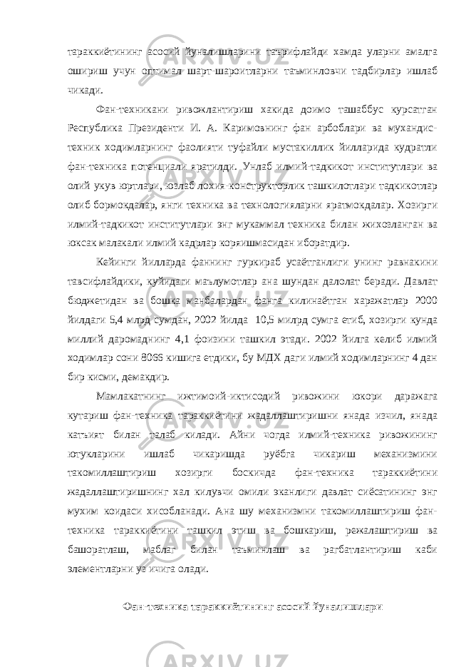 тараккиётининг асосий йуналишларини таърифлайди хамда уларни амалга ошириш учун оптимал шарт-шароитларни таъминловчи тадбирлар ишлаб чикади. Фан-техникани ривожлантириш хакида доимо ташаббус курсатган Республика Президенти И. А. Каримовнинг фан арбоблари ва мухандис- техник ходимларнинг фаолияти туфайли мустакиллик йилларида кудратли фан-техника потенциали яратилди. Унлаб илмий-тадкикот институтлари ва олий укув юртлари, юзлаб лохия-конструкторлик ташкилотлари тадкикотлар олиб бормокдалар, янги техника ва технологияларни яратмокдалар. Хозирги илмий-тадкикот институтлари энг мукаммал техника билан жихозланган ва юксак малакали илмий кадрлар кор я ишмасидан иборатдир. Кейинги йилларда фаннинг гуркираб усаётганлиги унинг равнакини тавсифлайдики, куйидаги маълумотлар ана шундан далолат беради. Давлат бюджетидан ва бошка манбалардан фанга килинаётган харажатлар 2000 йилда ги 5,4 млрд сум дан , 2002 йилда 10,5 милрд сумга етиб , хозирги кунда миллий даромаднинг 4,1 фоизини ташкил этади. 2002 йилга келиб илмий ходимлар сони 8066 кишига етдики, бу МДХ даги илмий ходимларнинг 4 дан бир кисми, демакдир. Мамлакатнинг ижтимоий-иктисодий ривожини юкори даражага кутариш фан-техника тараккиётини жадаллаштиришни янада изчил, янада катъият билан талаб килади. Айни чогда илмий-техника ривожининг ютукларини ишлаб чикаришда руёбга чикариш механизмини такомиллаштириш хозирги боскичда фан-техника тараккиётини жадаллаштиришнинг хал килувчи омили эканлиги давлат сиёсатининг энг мухим коидаси хисобланади. Ана шу механизмни такомиллаштириш фан- техника тараккиётини ташкил этиш ва бошкариш, режалаштириш ва башоратлаш, маблаг билан таъминлаш ва рагбатлантириш каби элементларни уз ичига олади. Фан-техника тараккиётининг асосий йуналишлари 