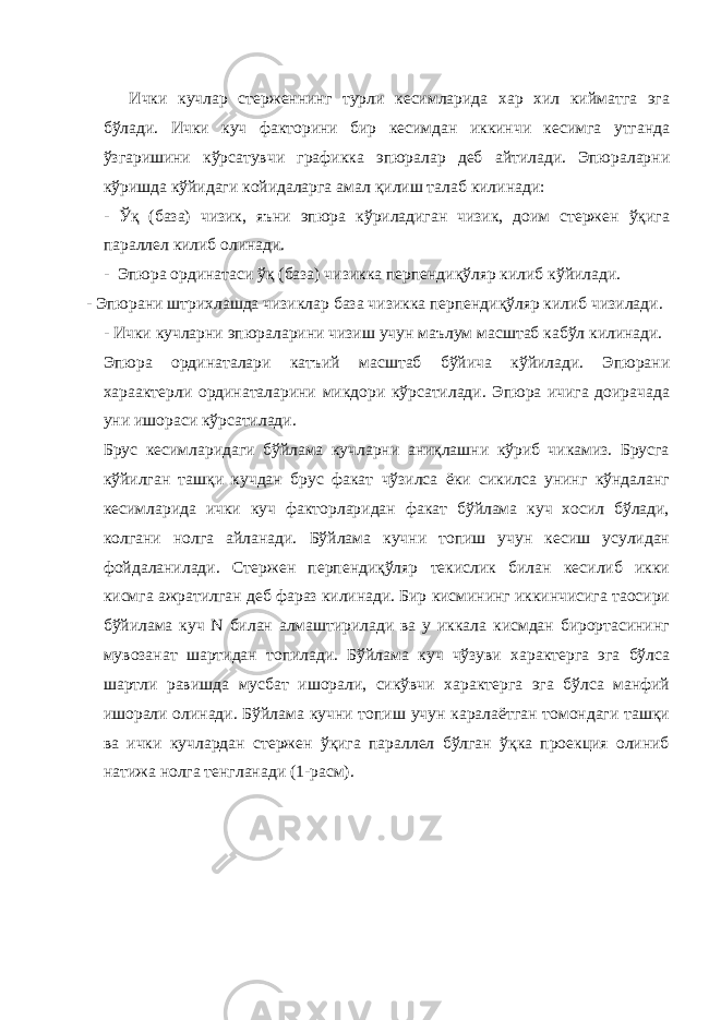 Ички кучлар стерженнинг турли кесимларида хар хил кийматга эга бўлади. Ички куч факторини бир кесимдан иккинчи кесимга утганда ўзгаришини кўрсатувчи графикка эпюралар деб айтилади. Эпюраларни кўришда кўйидаги койидаларга амал қилиш талаб килинади: - Ўқ (база) чизик, яъни эпюра кўриладиган чизик, доим стержен ўқига параллел килиб олинади. - Эпюра ординатаси ўқ (база) чизикка перпендиқўляр килиб кўйилади. - Эпюрани штрихлашда чизиклар база чизикка перпендиқўляр килиб чизилади. - Ички кучларни эпюраларини чизиш учун маълум масштаб кабўл килинади. Эпюра ординаталари катъий масштаб бўйича кўйилади. Эпюрани хараактерли ординаталарини микдори кўрсатилади. Эпюра ичига доирачада уни ишораси кўрсатилади. Брус кесимларидаги бўйлама кучларни аниқлашни кўриб чикамиз. Брусга кўйилган ташқи кучдан брус факат чўзилса ёки сикилса унинг кўндаланг кесимларида ички куч факторларидан факат бўйлама куч хосил бўлади, колгани нолга айланади. Бўйлама кучни топиш учун кесиш усулидан фойдаланилади. Стержен перпендиқўляр текислик билан кесилиб икки кисмга ажратилган деб фараз килинади. Бир кисмининг иккинчисига таoсири бўйилама куч N билан алмаштирилади ва у иккала кисмдан бирортасининг мувозанат шартидан топилади. Бўйлама куч чўзуви характерга эга бўлса шартли равишда мусбат ишорали, сикўвчи характерга эга бўлса манфий ишорали олинади. Бўйлама кучни топиш учун каралаётган томондаги ташқи ва ички кучлардан стержен ўқига параллел бўлган ўқка проекция олиниб натижа нолга тенгланади (1-расм). 