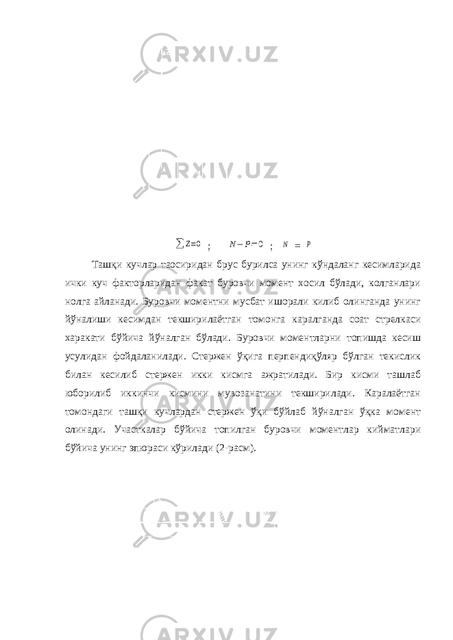 ∑ Ζ=0; Ν− P=0 ; Ν = Ρ Ташқи кучлар таoсиридан брус бурилса унинг кўндаланг кесимларида ички куч факторларидан факат буровчи момент хосил бўлади, колганлари нолга айланади. Буровчи моментни мусбат ишорали килиб олинганда унинг йўналиши кесимдан текширилаётган томонга каралганда соат стрелкаси харакати бўйича йўналган бўлади. Буровчи моментларни топишда кесиш усулидан фойдаланилади. Стержен ўқига перпендиқўляр бўлган текислик билан кесилиб стержен икки кисмга ажратилади. Бир кисми ташлаб юборилиб иккинчи кисмини мувозанатини текширилади. Каралаётган томондаги ташқи кучлардан стержен ўқи бўйлаб йўналган ўқка момент олинади. Участкалар бўйича топилган буровчи моментлар кийматлари бўйича унинг эпюраси кўрилади (2-расм). 