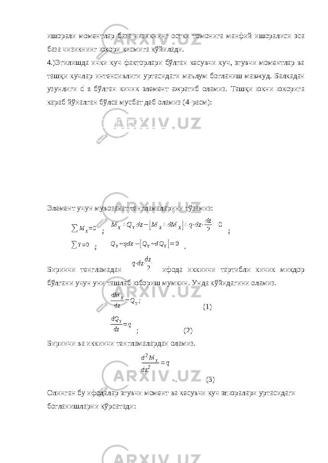 ишорали моментлар база чизикнинг остки томонига манфий ишоралиси эса база чизикнинг юкори кисмига кўйилади. 4.)Эгилишда ички куч факторлари бўлган кесувчи куч, эгувчи моментлар ва ташқи кучлар интенсивлиги уртасидаги маълум богланиш мавжуд. Балкадан узунлиги d z бўлган кичик элемент ажратиб оламиз. Ташқи юкни юкорига караб йўналган бўлса мусбат деб оламиз (4-расм): Элемент учун мувозанат тенгламаларини тўзамиз:∑ Μ X=0 ; Μ X+QYdz − [Μ X+dΜ X]+q⋅dz ⋅dz 2 = 0 ; ∑ Y=0 ; QY+qdz − [QY+dQ Y]= 0 . Биринчи тенгламадан q⋅dz dz 2 ифода иккинчи тартибли кичик микдор бўлгани учун уни ташлаб юбориш мумкин. Унда кўйидагини оламиз. dΜ X dz =QY; (1) dQ Y dz =q ; (2) Биринчи ва иккинчи тенгламалардан оламиз. d2Μ X dz 2 =q . (3) Олинган бу ифодалар эгувчи момент ва кесувчи куч эпюралари уртасидаги богланишларни кўрсатади: 