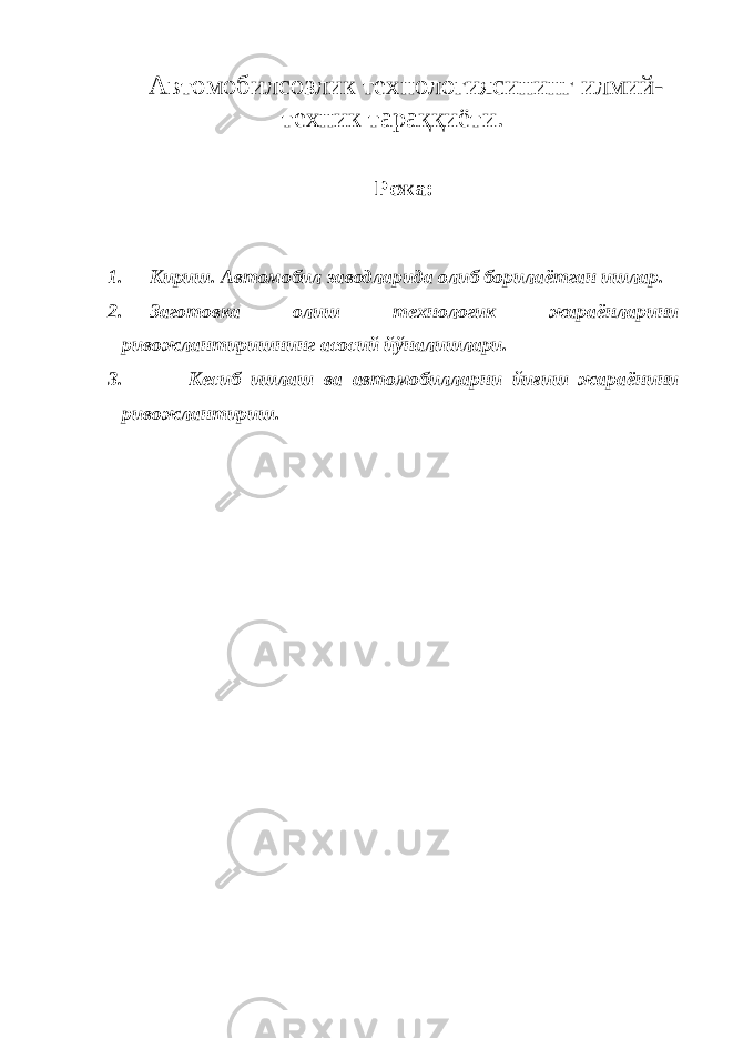  Автомобилсозлик технологиясининг илмий- техник тараққиёти. Режа: 1. Кириш. Автомобил заводларида олиб борилаётган ишлар. 2. Заготовка олиш технологик жараёнларини ривожлантиришнинг асосий йўналишлари. 3. Кесиб ишлаш ва автомобилларни йиғиш жараёнини ривожлантириш. 