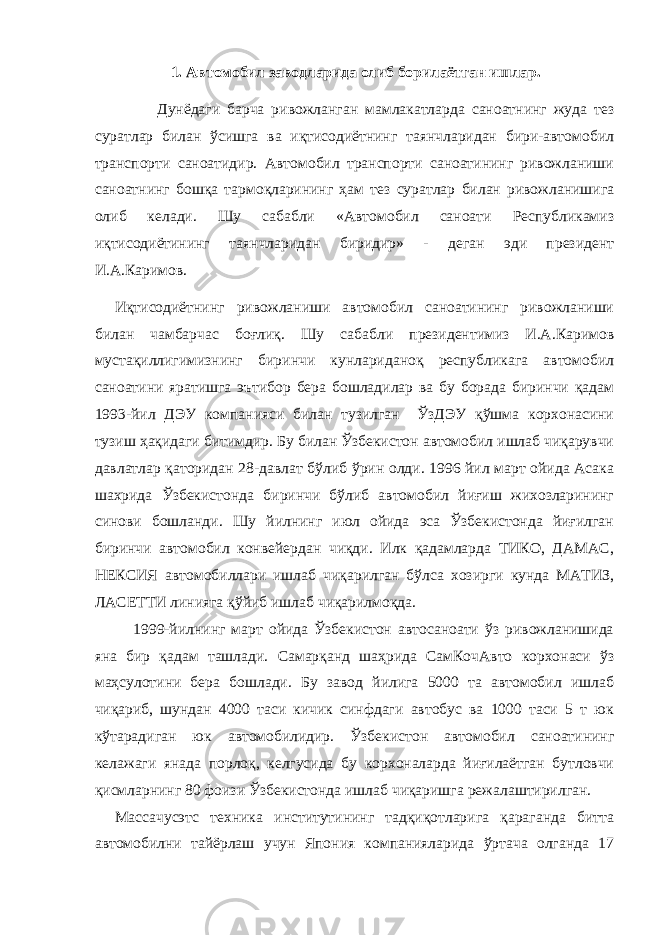 1. Автомобил заводларида олиб борилаётган ишлар. Дунёдаги барча ривожланган мамлакатларда саноатнинг жуда тез суратлар билан ўсишга ва иқтисодиётнинг таянчларидан бири-автомобил транспорти саноатидир. Автомобил транспорти саноатининг ривожланиши саноатнинг бошқа тармоқларининг ҳам тез суратлар билан ривожланишига олиб келади. Шу сабабли «Автомобил саноати Республикамиз иқтисодиётининг таянчларидан биридир» - деган эди президент И.А.Каримов. Иқтисодиётнинг ривожланиши автомобил саноатининг ривожланиши билан чамбарчас боғлиқ. Шу сабабли президентимиз И.А.Каримов мустақиллигимизнинг биринчи кунлариданоқ республикага автомобил саноатини яратишга эътибор бера бошладилар ва бу борада биринчи қадам 1993-йил ДЭУ компанияси билан тузилган ЎзДЭУ қўшма корхонасини тузиш ҳақидаги битимдир. Бу билан Ўзбекистон автомобил ишлаб чиқарувчи давлатлар қаторидан 28-давлат бўлиб ўрин олди. 1996 йил март ойида Асака шахрида Ўзбекистонда биринчи бўлиб автомобил йиғиш жихозларининг синови бошланди. Шу йилнинг июл ойида эса Ўзбекистонда йиғилган биринчи автомобил конвейердан чиқди. Илк қадамларда ТИКО, ДАМАС, НЕКСИЯ автомобиллари ишлаб чиқарилган бўлса хозирги кунда МАТИЗ, ЛАСЕТТИ линияга қўйиб ишлаб чиқарилмоқда. 1999-йилнинг март ойида Ўзбекистон автосаноати ўз ривожланишида яна бир қадам ташлади. Самарқанд шаҳрида СамКочАвто корхонаси ўз маҳсулотини бера бошлади. Бу завод йилига 5000 та автомобил ишлаб чиқариб, шундан 4000 таси кичик синфдаги автобус ва 1000 таси 5 т юк кўтарадиган юк автомобилидир. Ўзбекистон автомобил саноатининг келажаги янада порлоқ, келгусида бу корхоналарда йиғилаётган бутловчи қисмларнинг 80 фоизи Ўзбекистонда ишлаб чиқаришга режалаштирилган. Массачусэтс техника институтининг тадқиқотларига қараганда битта автомобилни тайёрлаш учун Япония компанияларида ўртача олганда 17 