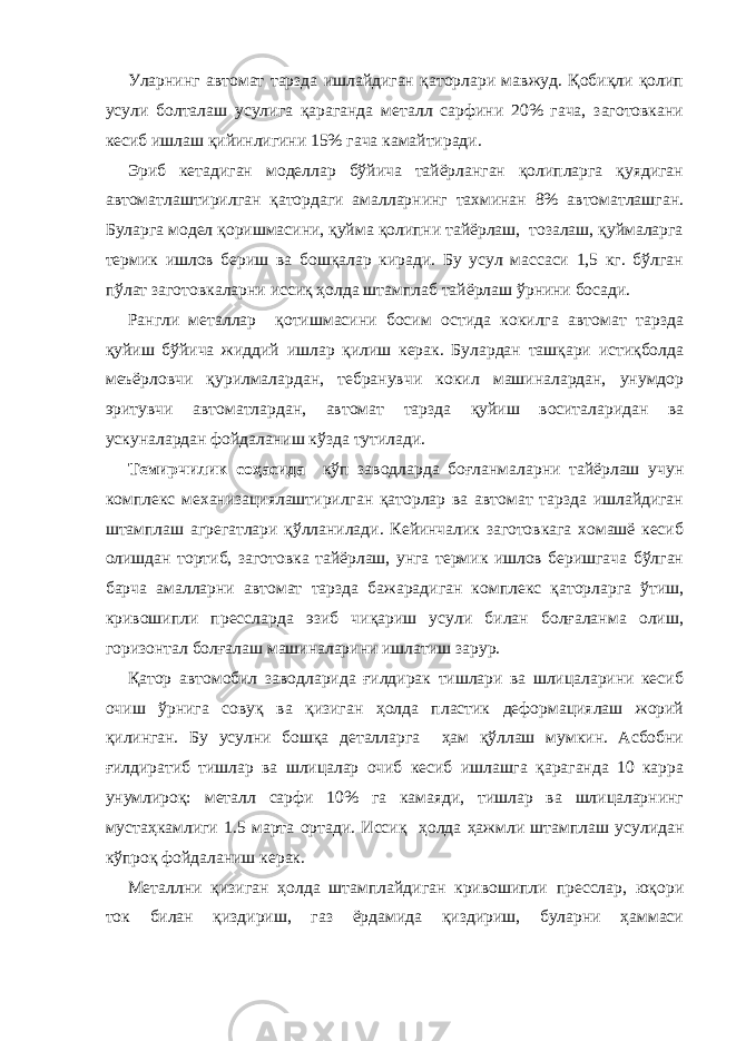 Уларнинг автомат тарзда ишлайдиган қаторлари мавжуд. Қобиқли қолип усули болталаш усулига қараганда металл сарфини 20% гача, заготовкани кесиб ишлаш қийинлигини 15% гача камайтиради. Эриб кетадиган моделлар бўйича тайёрланган қолипларга қуядиган автоматлаштирилган қатордаги амалларнинг тахминан 8% автоматлашган. Буларга модел қоришмасини, қуйма қолипни тайёрлаш, тозалаш, қуймаларга термик ишлов бериш ва бошқалар киради. Бу усул массаси 1,5 кг. бўлган пўлат заготовкаларни иссиқ ҳолда штамплаб тайёрлаш ўрнини босади. Рангли металлар қотишмасини босим остида кокилга автомат тарзда қуйиш бўйича жиддий ишлар қилиш керак. Булардан ташқари истиқболда меъёрловчи қурилмалардан, тебранувчи кокил машиналардан, унумдор эритувчи автоматлардан, автомат тарзда қуйиш воситаларидан ва ускуналардан фойдаланиш кўзда тутилади. Темирчилик соҳасида кўп заводларда боғланмаларни тайёрлаш учун комплекс механизациялаштирилган қаторлар ва автомат тарзда ишлайдиган штамплаш агрегатлари қўлланилади. Кейинчалик заготовкага хомашё кесиб олишдан тортиб, заготовка тайёрлаш, унга термик ишлов беришгача бўлган барча амалларни автомат тарзда бажарадиган комплекс қаторларга ўтиш, кривошипли прессларда эзиб чиқариш усули билан болғаланма олиш, горизонтал болғалаш машиналарини ишлатиш зарур. Қатор автомобил заводларида ғилдирак тишлари ва шлицаларини кесиб очиш ўрнига совуқ ва қизиган ҳолда пластик деформациялаш жорий қилинган. Бу усулни бошқа деталларга ҳам қўллаш мумкин. Асбобни ғилдиратиб тишлар ва шлицалар очиб кесиб ишлашга қараганда 10 карра унумлироқ: металл сарфи 10% га камаяди, тишлар ва шлицаларнинг мустаҳкамлиги 1.5 марта ортади. Иссиқ ҳолда ҳажмли штамплаш усулидан кўпроқ фойдаланиш керак. Металлни қизиган ҳолда штамплайдиган кривошипли пресслар, юқори ток билан қиздириш, газ ёрдамида қиздириш, буларни ҳаммаси 