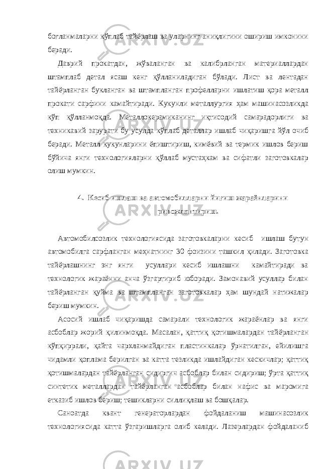 боғланмаларни кўплаб тайёрлаш ва уларнинг аниқлигини ошириш имконини беради. Даврий прокатдан, жўваланган ва калибрланган материаллардан штамплаб детал ясаш кенг қўлланиладиган бўлади. Лист ва лентадан тайёрланган букланган ва штампланган профелларни ишлатиш қора металл прокати сарфини камайтиради. Кукунли металлургия ҳам машинасозликда кўп қўлланмоқда. Металлокерамиканинг иқтисодий самарадорлиги ва техникавий зарурати бу усулда кўплаб деталлар ишлаб чиқаришга йўл очиб беради. Металл кукунларини ёпиштириш, кимёвий ва термик ишлов бериш бўйича янги технологияларни қўллаб мустаҳкам ва сифатли заготовкалар олиш мумкин. 4. Кесиб ишлаш ва автомобилларни йиғиш жараёнларини ривожлантириш. Автомобилсозлик технологиясида заготовкаларни кесиб ишлаш бутун автомобилга сарфланган меҳнатнинг 30 фоизини ташкил қилади. Заготовка тайёрлашнинг энг янги усуллари кесиб ишлашни камайтиради ва технологик жараённи анча ўзгартириб юборади. Замонавий усуллар билан тайёрланган қуйма ва штампланган заготовкалар ҳам шундай натижалар бериш мумкин. Асосий ишлаб чиқаришда самарали технологик жараёнлар ва янги асбоблар жорий қилинмоқда. Масалан, қаттиқ қотишмалардан тайёрланган кўпқиррали, қайта чархланмайдиган пластинкалар ўрнатилган, ейилишга чидамли қоплама берилган ва катта тезликда ишлайдиган кескичлар; қаттиқ қотишмалардан тайёрланган сидиргич асбоблар билан сидириш; ўрта қаттиқ синтетик металлардан тайёрланган асбоблар билан нафис ва маромига етказиб ишлов бериш; тешикларни силлиқлаш ва бошқалар. Саноатда квант генераторлардан фойдаланиш машинасозлик технологиясида катта ўзгаришларга олиб келади. Лазерлардан фойдаланиб 