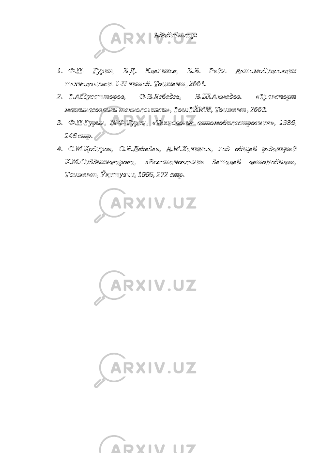 Адабиётлар: 1. Ф.П. Гурин, В.Д. Клепиков, В.В. Рейн. Автомобилсозлик технологияси. I - II китоб. Тошкент, 2001. 2. Т.Абдусатторов, О.В.Лебедев, В.Ш.Ахмедов. «Транспорт машинасозлиги технологияси», ТошТЙМИ, Тошкент, 2003. 3. Ф.П.Гурин, М.Ф.Гурин, «Технология автомобилестроения», 1986, 246 стр. 4. С.М.Қодиров, О.В.Лебедев, А.М.Хакимов, под общей редакцией К.М.Сиддикназарова, «Восстановление деталей автомобиля», Тошкент, Ўқитувчи, 1995, 272 стр. 