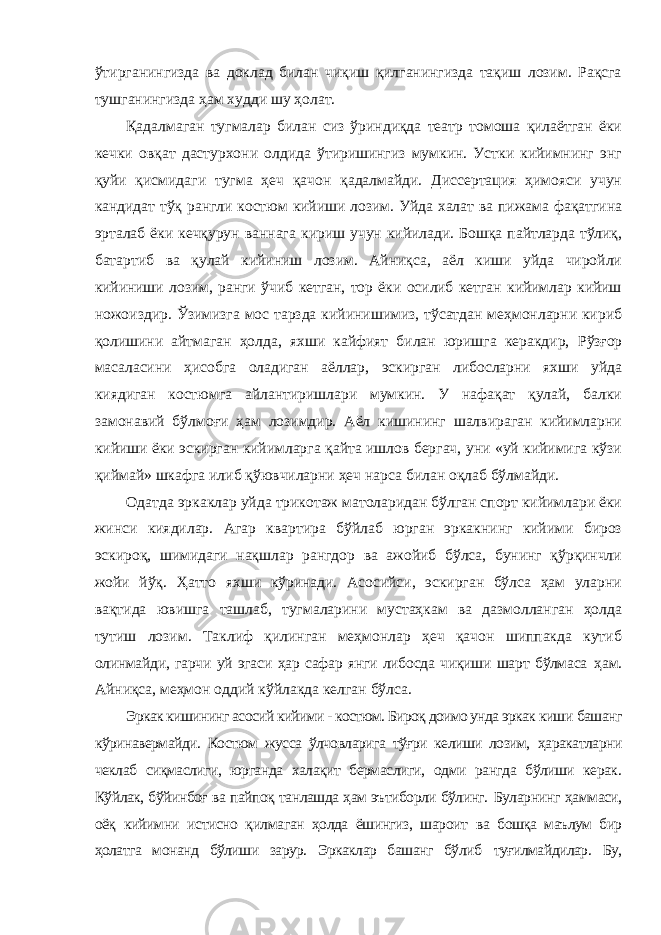 ўтирганингизда ва доклад билан чиқиш қилганингизда тақиш лозим. Рақсга тушганингизда ҳам худди шу ҳолат. Қадалмаган тугмалар билан сиз ўриндиқда театр томоша қилаётган ёки кечки овқат дастурхони олдида ўтиришингиз мумкин. Устки кийимнинг энг қуйи қисмидаги тугма ҳеч қачон қадалмайди. Диссертация ҳимояси учун кандидат тўқ рангли костюм кийиши лозим. Уйда халат ва пижама фақатгина эрталаб ёки кечқурун ваннага кириш учун кийилади. Бошқа пайтларда тўлиқ, батартиб ва қулай кийиниш лозим. Айниқса, аёл киши уйда чиройли кийиниши лозим, ранги ўчиб кетган, тор ёки осилиб кетган кийимлар кийиш ножоиздир. Ўзимизга мос тарзда кийинишимиз, тўсатдан меҳмонларни кириб қолишини айтмаган ҳолда, яхши кайфият билан юришга керакдир, Рўзғор масаласини ҳисобга оладиган аёллар, эскирган либосларни яхши уйда киядиган костюмга айлантиришлари мумкин. У нафақат қулай, балки замонавий бўлмоғи ҳам лозимдир. Аёл кишининг шалвираган кийимларни кийиши ёки эскирган кийимларга қайта ишлов бергач, уни «уй кийимига кўзи қиймай» шкафга илиб қўювчиларни ҳеч нарса билан оқлаб бўлмайди. Одатда эркаклар уйда трикотаж матоларидан бўлган спорт кийимлари ёки жинси киядилар. Агар квартира бўйлаб юрган эркакнинг кийими бироз эскироқ, шимидаги нақшлар рангдор ва ажойиб бўлса, бунинг қўрқинчли жойи йўқ. Ҳатто яхши кўринади. Асосийси, эскирган бўлса ҳам уларни вақтида ювишга ташлаб, тугмаларини мустаҳкам ва дазмолланган ҳолда тутиш лозим. Таклиф қилинган меҳмонлар ҳеч қачон шиппакда кутиб олинмайди, гарчи уй эгаси ҳар сафар янги либосда чиқиши шарт бўлмаса ҳам. Айниқса, меҳмон оддий кўйлакда келган бўлса. Эркак кишининг асосий кийими - костюм. Бироқ доимо унда эркак киши башанг кўринавермайди. Костюм жусса ўлчовларига тўғри келиши лозим, ҳаракатларни чеклаб сиқмаслиги, юрганда халақит бермаслиги, одми рангда бўлиши керак. Кўйлак, бўйинбоғ ва пайпоқ танлашда ҳам эътиборли бўлинг. Буларнинг ҳаммаси, оёқ кийимни истисно қилмаган ҳолда ёшингиз, шароит ва бошқа маълум бир ҳолатга монанд бўлиши зарур. Эркаклар башанг бўлиб туғилмайдилар. Бу, 