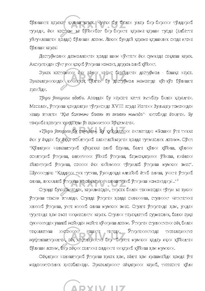 бўлишига ҳаракат қилиш керак. Чунки бу билан улар бир-бирини тўлдириб туради, ёки костюм ва бўйинбоғ бир-бирига қарама-қарши тусда (албатта уйғунлашган ҳолда) бўлиши лозим. Лекин бундай қарама-қаршилик сизда ягона бўлиши керак! Дастрўмолни дазмолланган ҳолда шим чўнтаги ёки сумкада сақлаш керак. Аксиргандан сўнг уни қоқиб ўтириш ножоиз, дарров олиб қўйинг. Эркак костюмини ёки аёлни нафис безайдиган дастрўмол - бошқа нарса. Эркакларникидан кичикроқ бўлган бу дастрўмол жамоатда кўз-кўз бўлишга арзийди. Тўғри ўтириш одоби . Азалдан бу нарсага катта эътибор билан қаралган. Масалан, ўтириш қоидалари тўғрисида XVIII асрда Иоганн Зульцер томонидан нашр этилган &#34;Қиз боланинг бахти ва тахти нимада&#34;- китобида ёзилган . Бу тажриба ҳозирги кунда ҳам ўз аҳамиятини йўқотмаган. «Тўғри ўтириш бу санъат» . Бу қуйидагини англатади: «Бошни ўта тикка ёки у ёқдан бу ёққа осилтириб аланглайверган ҳолда тутмаслик лозим». Сўнг: &#34;Қўлларни чалкаштириб кўкракка олиб бориш, белга қўлни қўйиш, қўлини осилтириб ўтириш, елпиғични ўйнаб ўтириш, бармоқларини ўйнаш, пиёлани айлантириб ўтириш, сочини ёки кийимини тўғрилаб ўтириш мумкин эмас&#34;. Шунингдек: &#34;Қаддини тик тутиш, ўриндиқда ялпайиб ётиб олиш, учига ўтириб олиш, ликиллаб ўтириш ва оёқларни чалиштириб ўтириш ножоиздир!..&#34; 1 Стулда букчаймасдан, керилмасдан, тирсак билан таянмасдан тўғри ва эркин ўтириш тавсия этилади. Стулда ўтирган ҳолда силкиниш, стулнинг четигагина илиниб ўтириш, унга миниб олиш мумкин эмас. Стулга ўтирганда ҳам, ундан турганда ҳам овоз чиқмаслиги керак. Стулни тарақлатиб сурмаслик, балки орқа суянчиғидан ушлаб жойидан жойга кўчириш лозим. Ўтирган стулингизни оёқ билан тақиллатиш инсоннинг ғашига тегади. Ўтирганингизда тиззаларингиз жуфтлаштирилган, оёқ кафтларингиз бир - бирига мумкин қадар яқин қўйилган бўлиши лозим, бир оёқни салгина олдинга чиқариб қўйиш ҳам мумкин. Оёқларни чалиштириб ўтириш эркак ҳам, аёлга ҳам ярашмайди ҳамда ўта маданиятсизлик ҳисобланади. Эркакларнинг оёқларини кериб, тиззасига қўли 