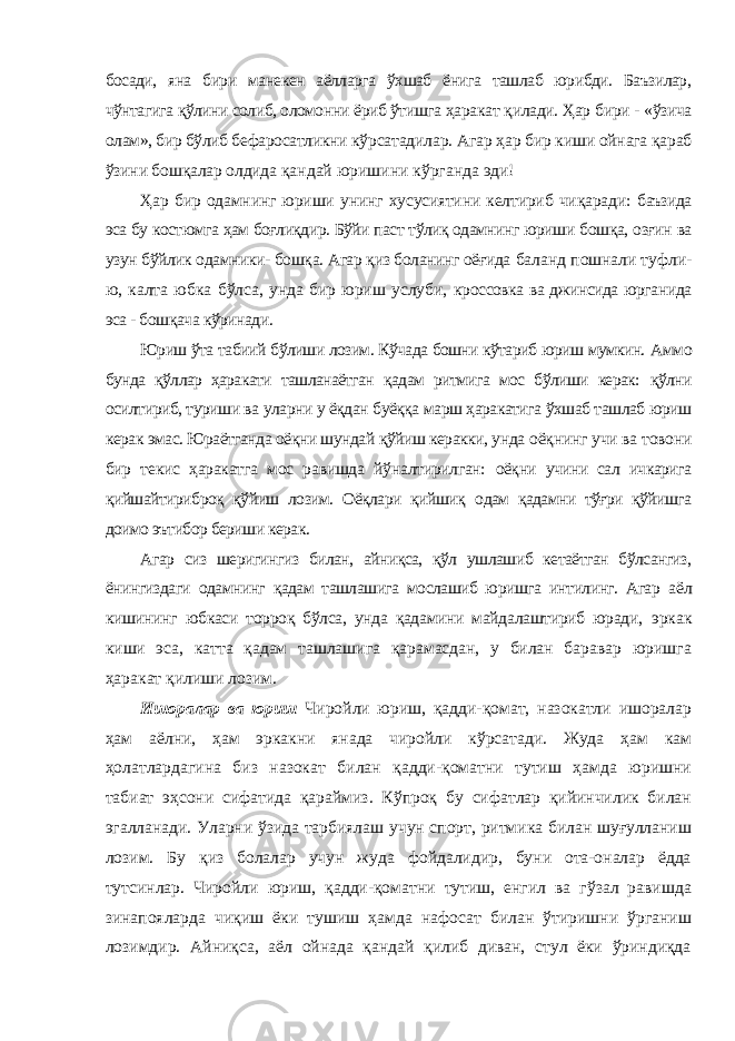 босади, яна бири манекен аёлларга ўхшаб ёнига ташлаб юрибди. Баъзилар, чўнтагига қўлини солиб, оломонни ёриб ўтишга ҳаракат қилади. Ҳар бири - «ўзича олам», бир бўлиб бефаросатликни кўрсатадилар. Агар ҳар бир киши ойнага қараб ўзини бошқалар олдида қандай юришини кўрганда эди! Ҳар бир одамнинг юриши унинг хусусиятини келтириб чиқаради: баъзида эса бу костюмга ҳам боғлиқдир. Бўйи паст тўлиқ одамнинг юриши бошқа, озғин ва узун бўйлик одамники- бошқа. Агар қиз боланинг оёғида баланд пошнали туфли- ю, калта юбка бўлса, унда бир юриш услуби, кроссовка ва джинсида юрганида эса - бошқача кўринади. Юриш ўта табиий бўлиши лозим. Кўчада бошни кўтариб юриш мумкин. Аммо бунда қўллар ҳаракати ташланаётган қадам ритмига мос бўлиши керак: қўлни осилтириб, туриши ва уларни у ёқдан буёққа марш ҳаракатига ўхшаб ташлаб юриш керак эмас. Юраётганда оёқни шундай қўйиш керакки, унда оёқнинг учи ва товони бир текис ҳаракатга мос равишда йўналтирилган: оёқни учини сал ичкарига қийшайтириброқ қўйиш лозим. Оёқлари қийшиқ одам қадамни тўғри қўйишга доимо эътибор бериши керак. Агар сиз шеригингиз билан, айниқса, қўл ушлашиб кетаётган бўлсангиз, ёнингиздаги одамнинг қадам ташлашига мослашиб юришга интилинг. Агар аёл кишининг юбкаси торроқ бўлса, унда қадамини майдалаштириб юради, эркак киши эса, катта қадам ташлашига қарамасдан, у билан баравар юришга ҳаракат қилиши лозим. Ишоралар ва юриш Чиройли юриш, қадди-қомат, назокатли ишоралар ҳам аёлни, ҳам эркакни янада чиройли кўрсатади. Жуда ҳам кам ҳолатлардагина биз назокат билан қадди-қоматни тутиш ҳамда юришни табиат эҳсони сифатида қараймиз. Кўпроқ бу сифатлар қийинчилик билан эгалланади. Уларни ўзида тарбиялаш учун спорт, ритмика билан шуғулланиш лозим. Бу қиз болалар учун жуда фойдалидир, буни ота-оналар ёдда тутсинлар. Чиройли юриш, қадди-қоматни тутиш, енгил ва гўзал равишда зинапояларда чиқиш ёки тушиш ҳамда нафосат билан ўтиришни ўрганиш лозимдир. Айниқса, аёл ойнада қандай қилиб диван, стул ёки ўриндиқда 