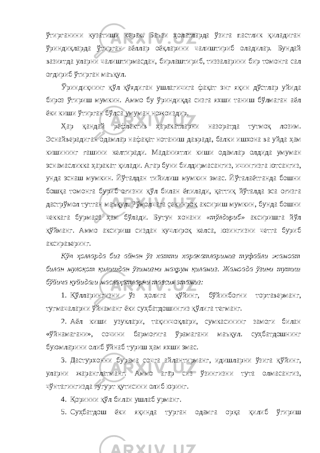 ўтирганини кузатиши керак. Баъзи ҳолатларда ўзига пастлик қиладиган ўриндиқларда ўтирган аёллар оёқларини чалиштириб оладилар. Бундай вазиятда уларни чалиштирмасдан, бирлаштириб, тиззаларини бир томонга сал оғдириб ўтирган маъқул. Ўриндиқнинг қўл қўядиган ушлагичига фақат энг яқин дўстлар уйида бироз ўтириш мумкин. Аммо бу ўриндиқда сизга яхши таниш бўлмаган аёл ёки киши ўтирган бўлса умуман ножоиздир. Ҳар қандай рефлектив ҳаракатларни назоратда тутмоқ лозим. Эснайверадиган одамлар нафақат нотаниш даврада, балки ишхона ва уйда ҳам кишининг ғашини келтиради. Маданиятли киши одамлар олдида умуман эснамасликка ҳаракат қилади. Агар буни билдирмасангиз, ичингизга ютсангиз, унда эснаш мумкин. Йўталдан тийилиш мумкин эмас. Йўталаётганда бошни бошқа томонга буриб оғизни қўл билан ёпилади, қаттиқ йўталда эса оғизга дастрўмол тутган маъқул. Рўмолчага секинроқ аксириш мумкин, бунда бошни чеккага бурмаса ҳам бўлади. Бутун хонани «тўлдириб» аксиришга йўл қўйманг. Аммо аксириш сиздан кучлироқ келса, юзингизни четга буриб аксираверинг. Кўп ҳолларда биз айнан ўз хатти харакатларимиз туфайли жамоат билан мулоқот қилишдан ўзимизни маҳрум қиламиз. Жамоада ўзини тутиш бўйича қуйидаги маслаҳатларни тавсия этамиз: 1. Қўлларингизни ўз ҳолига қўйинг, бўйинбоғни тортаверманг, тугмачаларни ўйнаманг ёки суҳбатдошингиз қўлига тегманг. 2. Аёл киши узуклари, тақинчоқлари, сумкасининг замоги билан «ўйнамагани», сочини бармоғига ўрамагани маъқул. суҳбатдошнинг буюмларини олиб ўйнаб туриш ҳам яхши эмас. 3. Дастурхонни бурама сочга айлантирманг, идишларни ўзига қўйинг, уларни жаранглатманг. Аммо агар сиз ўзингизни тута олмасангиз, чўнтагингизда гугурт қутисини олиб юринг. 4. Қоринни қўл билан ушлаб урманг. 5. Суҳбатдош ёки яқинда турган одамга орқа қилиб ўгириш 