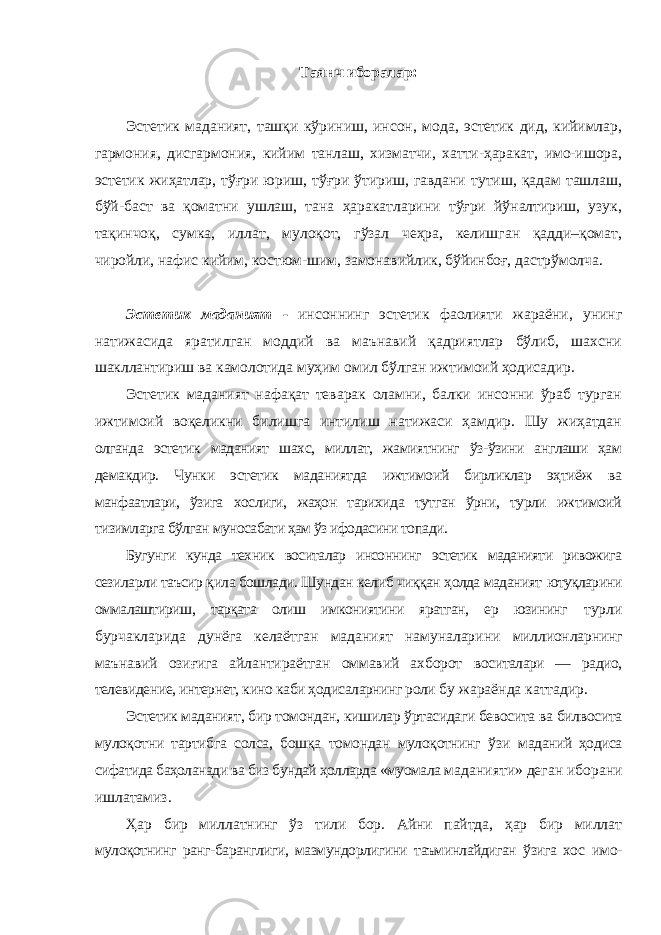 Таянч иборалар : Эстетик маданият, ташқи кўриниш, инсон, мода, эстетик дид, кийимлар, гармония, дисгармония, кийим танлаш, хизматчи, хатти-ҳаракат, имо-ишора, эстетик жиҳатлар, тўғри юриш, тўғри ўтириш, гавдани тутиш, қадам ташлаш, бўй-баст ва қоматни ушлаш, тана ҳаракатларини тўғри йўналтириш, узук, тақинчоқ, сумка, иллат, мулоқот, гўзал чеҳра, келишган қадди–қомат, чиройли, нафис кийим, костюм-шим, замонавийлик, бўйинбоғ, дастрўмолча. Эстетик маданият - инсоннинг эстетик фаолияти жараёни, унинг натижасида яратилган моддий ва маънавий қадриятлар бўлиб, шахсни шакллантириш ва камолотида муҳим омил бўлган ижтимоий ҳодисадир. Эстетик маданият нафақат теварак оламни, балки инсонни ўраб турган ижтимоий воқеликни билишга интилиш натижаси ҳамдир. Шу жиҳатдан олганда эстетик маданият шахс, миллат, жамиятнинг ўз-ўзини англаши ҳам демакдир. Чунки эстетик маданиятда ижтимоий бирликлар эҳтиёж ва манфаатлари, ўзига хослиги, жаҳон тарихида тутган ўрни, турли ижтимоий тизимларга бўлган муносабати ҳам ўз ифодасини топади. Бугунги кунда техник воситалар инсоннинг эстетик маданияти ривожига сезиларли таъсир қила бошлади. Шундан келиб чиққан ҳолда маданият ютуқларини оммалаштириш, тарқата олиш имкониятини яратган, ер юзининг турли бурчакларида дунёга келаётган маданият намуналарини миллионларнинг маънавий озиғига айлантираётган оммавий ахборот воситалари — радио, телевидение, интернет, кино каби ҳодисаларнинг роли бу жараёнда каттадир. Эстетик маданият, бир томондан, кишилар ўртасидаги бевосита ва билвосита мулоқотни тартибга солса, бошқа томондан мулоқотнинг ўзи маданий ҳодиса сифатида баҳоланади ва биз бундай ҳолларда «муомала маданияти» деган иборани ишлатамиз. Ҳар бир миллатнинг ўз тили бор. Айни пайтда, ҳар бир миллат мулоқотнинг ранг-баранглиги, мазмундорлигини таъминлайдиган ўзига хос имо- 