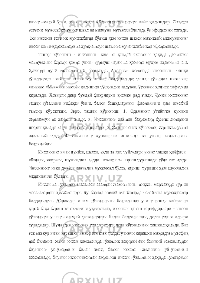 унинг амалий ўрни, яъни нимага мўлжалланганлигига қиёс қилишдир. Овқатга эстетик муносабат унинг шакл ва мазмуни мутаносиблигида ўз ифодасини топади. Ёки инсонга эстетик муносабатда бўлиш ҳам инсон шахси маънавий мазмунининг инсон хатти-ҳаракатлари ва хулқ-атвори шаклига мутаносибликда ифодаланади. Ташқи кўриниш - инсоннинг ким ва қандай эканлиги ҳақида дастлабки маълумотни беради ҳамда унинг турмуш тарзи ва ҳаётида муҳим аҳамиятга эга. Ҳозирда дунё глобаллашиб бормоқда. Аксарият ҳолларда инсоннинг ташқи гўзаллигига нисбатан юзаки муносабат билдирилади; ташқи гўзаллик шахснинг чинакам «Мен»ини намоён қилишига тўсқинлик қилувчи, ўткинчи ҳодиса сифатида қаралади. Ҳозирги давр бундай фикрларни қисман рад этади. Чунки инсоннинг ташқи гўзаллиги нафақат ўзига, балки бошқаларнинг фаолиятига ҳам ижобий таъсир кўрсатади. Зеро, ташқи кўриниш: 1. Одамнинг ўтаётган кунини сермазмун ва хайрли этади. 2. Инсоннинг ҳаётдан баҳраманд бўлиш онларини ширин қилади ва унга завқ бағишлайди. 3. Одамни очиқ кўнгилли, сертакаллуф ва олижаноб этади. 4. Инсоннинг ҳурматини оширади ва унинг келажагини белгилайди. Инсоннинг ички дунёси, шахси, ақли ва ҳис-туйғулари унинг ташқи қиёфаси - кўзлари, чеҳраси, шунингдек қадди- қомати ва юриш-туришида тўла акс этади. Инсоннинг ички дунёси қанчалик мукаммал бўлса, юриш - туриши ҳам шунчалик маданиятли бўлади. Инсон ва гўзаллик масаласи азалдан жамиятнинг диққат марказида турган масалалардан ҳисобланади. Бу борада илмий манбаларда талайгина мулоҳазалар билдирилган. Айримлар инсон гўзаллигини белгилашда унинг ташқи қиёфасига қараб баҳо бериш кераклигини уқтирсалар, иккинчи қараш тарафдорлари - инсон гўзаллиги унинг ахлоқий фазилатлари билан белгиланади, деган ғояни илгари сурадилар. Шулардан иккинчи ғоя тарафдорлари кўпчиликни ташкил қилади. Биз эса мазкур икки қарашни инкор этмаган ҳолда, учинчи қарашни мақсадга мувофиқ деб биламиз. Яъни инсон камолотида гўзаллик зоҳирий ёки ботиний томонлардан бирининг устуворлиги билан эмас, балки иккала томоннинг уйғунлигига асосланади; бирини иккинчисидан ажратиш инсон гўзаллиги ҳақида тўлақонли 