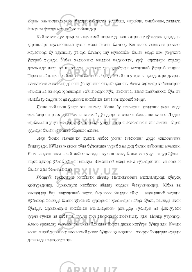 айрим камчиликларини билдирмайдиган уст-бош, чиройли, хушбичим, гавдага, ёшига ва фаслга мос кийим кийишдир. Кийим маълум давр ва ижтимоий шароитда кишиларнинг гўзаллик ҳақидаги қарашлари мужассамлашувчи мода билан боғлиқ. Кишилик жамияти ривожи жараёнида бу қарашлар ўзгара боради, шу муносабат билан мода ҳам узлуксиз ўзгариб туради. Ўзбек халқининг миллий маданияти, урф -одатлари асрлар давомида давр ва шароитга, жамият тараққиётига мослашиб ўзгариб келган. Тарихга айланган кийим ва либосларни қандай кийиш урфи ва қоидалари деярли истисноли жиҳатлардагина ўз кучини сақлаб қолган. Аммо одамлар кийимларни танлаш ва ихтиро қилишдан тойганлари йўқ, аксинча, замонавийликка бўлган талаблар олдинги даврдагига нисбатан анча илгарилаб кетди. Яхши кийиниш ўзига хос санъат. Киши бу санъатни эгаллаши учун мода талабларига риоя қилибгина қолмай, ўз дидини ҳам тарбиялаши керак. Дидни тарбиялаш учун меъёр ва ўзаро мос тушунчаларга асосланган санъатнинг барча турлари билан танишиб бориши лозим. Зеҳн билан танланган ораста либос унинг эгасининг диди яхшилигини билдиради. Кўйлак жавони тўла бўлмасдан туриб ҳам дид билан кийиниш мумкин. Янги чиққан замонавий либос кетидан қувиш эмас, балки сиз учун зарур бўлган нарса ҳақида ўйлаб кўрган маъқул. Замонавий мода мато турларининг янгилиги билан ҳам белгиланади. Жиддий эркакларга нисбатан аёллар замонавийлик масалаларида кўпроқ қайғурадилар. Эркакларга нисбатан аёллар модаси ўзгарувчандир. Юбка ва камзуллар бир калталашиб кетса, бир-икки йилдан сўнг - узунлашиб кетади. Кўйлакда баъзида белни кўрсатиб турадиган ҳолатлари пайдо бўлса, баъзида акси бўлади. Эркакларга нисбатан матоларнинг рангдор туслари ва фактураси турли-туман ва албатта, турли хил замонавий зийнатлар ҳам аёллар учундир. Аммо эркаклар умуман замонавийликдан йироқ десак нотўғри бўлар эди. Кучли жинс соҳибларининг замонавийликка бўлган қизиқиши - охирги йилларда етарли даражада салоҳиятга эга. 