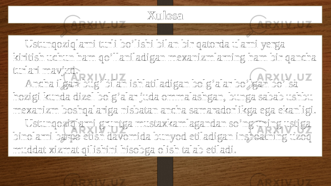 Xulosa Ustunqoziqlarni turli bo’lishi bilan bir qatorda ularni yerga kiritish uchun ham qo’llaniladigan mexanizmlarning ham bir qancha turlari mavjud. Ancha ilgari bug’ bilan ishlatiladigan bolg’alar bo’lgan bo’lsa hozigi kunda dizel bolg’alar juda ommalashgan, bunga sabab ushbu mexanizm boshqalariga nisbatan ancha samaradorlikga ega ekanligi. Ustunqoziqlarni gruntga mustaxkamlagandan so’ng uning ustiga binolarni barpo etish davomida bunyod etiladigan inshoatning uzoq muddat xizmat qilishini hisobga olish talab etiladi. 