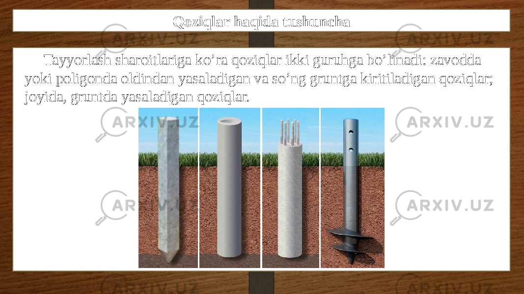 Qoziqlar haqida tushuncha Tayyorlash sharoitlariga ko’ra qoziqlar ikki guruhga bo’linadi: zavodda yoki poligonda oldindan yasaladigan va so’ng gruntga kiritiladigan qoziqlar; joyida, gruntda yasaladigan qoziqlar. 