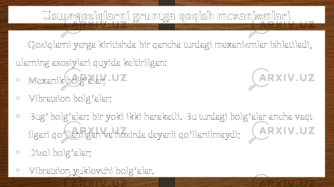 Ustunqoziqlarni gruntga qoqish mexanizmlari Qoziqlarni yerga kiritishda bir qancha turdagi mexanizmlar ishlatiladi, ularning asosiylari quyida keltirilgan: • Mexanik bolg’alar; • Vibratsion bolg’alar; • Bug’ bolg’alar: bir yoki ikki harakatli. Bu turdagi bolg’alar ancha vaqt ilgari qo’llanilgan va hozirda deyarli qo’llanilmaydi; • Dizel bolg’alar; • Vibratsion yuklovchi bolg’alar. 