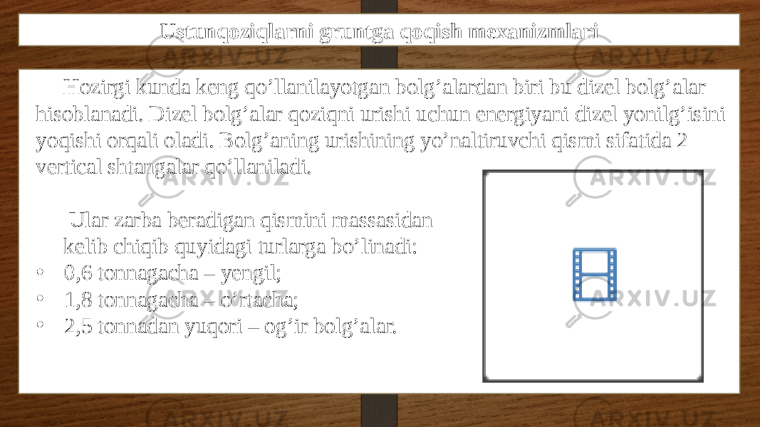 Ustunqoziqlarni gruntga qoqish mexanizmlari Hozirgi kunda keng qo’llanilayotgan bolg’alardan biri bu dizel bolg’alar hisoblanadi. Dizel bolg’alar qoziqni urishi uchun energiyani dizel yonilg’isini yoqishi orqali oladi. Bolg’aning urishining yo’naltiruvchi qismi sifatida 2 vertical shtangalar qo’llaniladi. Ular zarba beradigan qismini massasidan kelib chiqib quyidagi turlarga bo’linadi: • 0,6 tonnagacha – yengil; • 1,8 tonnagacha – o’rtacha; • 2,5 tonnadan yuqori – og’ir bolg’alar. 