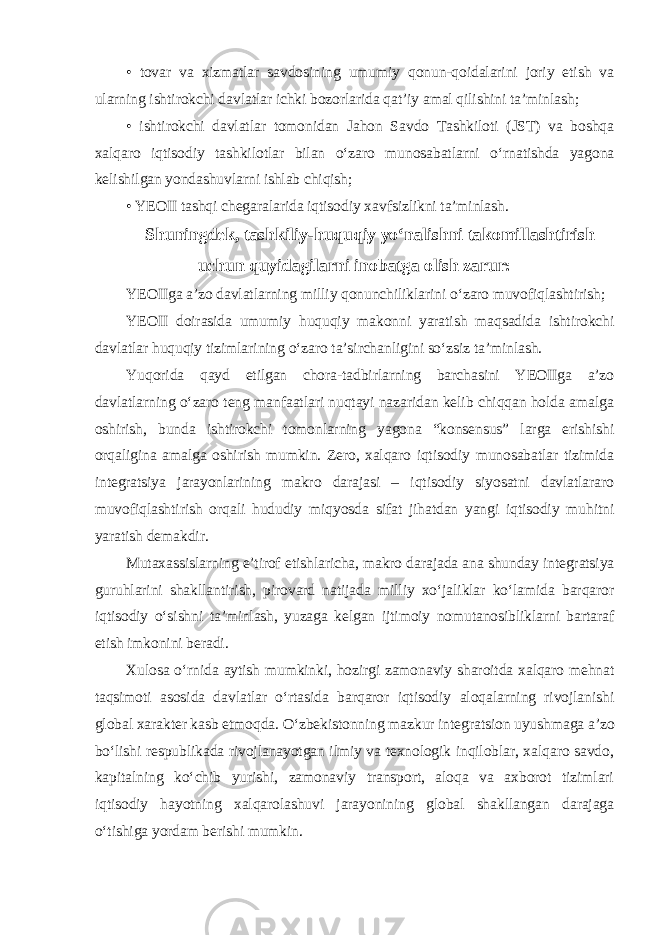 • tovar va xizmatlar savdosining umumiy qonun-qoidalarini joriy etish va ularning ishtirokchi davlatlar ichki bozorlarida qatʼiy amal qilishini taʼminlash; • ishtirokchi davlatlar tomonidan Jahon Savdo Tashkiloti (JST) va boshqa xalqaro iqtisodiy tashkilotlar bilan oʻzaro munosabatlarni oʻrnatishda yagona kelishilgan yondashuvlarni ishlab chiqish; • YEOII tashqi chegaralarida iqtisodiy xavfsizlikni taʼminlash. Shuningdek, tashkiliy-huquqiy yoʻnalishni takomillashtirish uchun quyidagilarni inobatga olish zarur: YEOIIga aʼzo davlatlarning milliy qonunchiliklarini oʻzaro muvofiqlashtirish; YEOII doirasida umumiy huquqiy makonni yaratish maqsadida ishtirokchi davlatlar huquqiy tizimlarining oʻzaro taʼsirchanligini soʻzsiz taʼminlash. Yuqorida qayd etilgan chora-tadbirlarning barchasini YEOIIga aʼzo davlatlarning oʻzaro teng manfaatlari nuqtayi nazaridan kelib chiqqan holda amalga oshirish, bunda ishtirokchi tomonlarning yagona “konsensus” larga erishishi orqaligina amalga oshirish mumkin. Zero, xalqaro iqtisodiy munosabatlar tizimida integratsiya jarayonlarining makro darajasi – iqtisodiy siyosatni davlatlararo muvofiqlashtirish orqali hududiy miqyosda sifat jihatdan yangi iqtisodiy muhitni yaratish demakdir. Mutaxassislarning eʼtirof etishlaricha, makro darajada ana shunday integratsiya guruhlarini shakllantirish, pirovard natijada milliy xoʻjaliklar koʻlamida barqaror iqtisodiy oʻsishni taʼminlash, yuzaga kelgan ijtimoiy nomutanosibliklarni bartaraf etish imkonini beradi. Xulosa oʻrnida aytish mumkinki, hozirgi zamonaviy sharoitda xalqaro mehnat taqsimoti asosida davlatlar oʻrtasida barqaror iqtisodiy aloqalarning rivojlanishi global xarakter kasb etmoqda. Oʻzbekistonning mazkur integratsion uyushmaga aʼzo boʻlishi respublikada rivojlanayotgan ilmiy va texnologik inqiloblar, xalqaro savdo, kapitalning koʻchib yurishi, zamonaviy transport, aloqa va axborot tizimlari iqtisodiy hayotning xalqarolashuvi jarayonining global shakllangan darajaga oʻtishiga yordam berishi mumkin. 