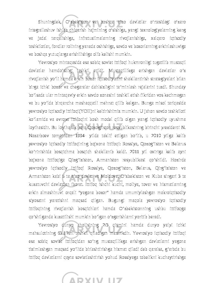 Shuningdek, Oʻzbekiston va boshqa aʼzo davlatlar oʻrtasidagi oʻzaro integrallashuv ishlab chiqarish hajmining oʻsishiga, yangi texnologiyalarning keng va jadal tarqalishiga, infratuzilmalarning rivojlanishiga, xalqaro iqtisodiy tashkilotlar, fondlar rolining yanada oshishiga, savdo va bozorlarning erkinlashuviga va boshqa yutuqlarga erishilishiga olib kelishi mumkin. Yevrosiyo mintaqasida esa sobiq soviet ittifoqi hukmronligi tugatilib mustaqil davlatlar hamdo’stligi tashkil etildi. Mustaqillikga erishgan davlatlar o’z rivojlanish yo’li hamda erkin bozor iqtisodiyotini shakllantirish strategiyalari bilan birga ichki bozor va chegaralar dahlsizligini ta’minlash rejalarini tuzdi. Shunday bo’lsada ular mintaqaviy erkin savdo zonasini tashkil etish fikridan vos kechmagan va bu yo’lda birqancha mashaqqatli mehnat qilib kelgan. Bunga misol tariqasida yevrosiyo iqtisodiy ittifoqi(YOII)ni keltirishimiz mumkin. U jahon savdo tashkiloti ko’lamida va evropa ittifoqini bosh model qilib olgan yangi iqtisodiy uyushma loyihasidir. Bu loyiha ilk bora Qozog’iston respublikasining birinchi prezidenti N. Nazarboev tomonidan 1994- yilda taklif etilgan bo’lib, u 2010 yilga kelib yevrosiyo iqtisodiy ittifoqining bojxona ittifoqi: Rossiya, Qozog’iston va Belarus ko’rinishida bosqichma bosqich shakllanib keldi. 2011 yil oxiriga kelib ayni bojxona ittifoqiga Qizg’iziston, Armaniston respublikasi qo’shildi. Hozirda yevrosiyo iqtisodiy ittifoqi Rossiya, Qozog’iston, Belarus, Qirg’iziston va Armaniston kabi 5 ta a’zo davlat va Moldova, O’zbekiston va Kuba singari 3 ta kuzatuvchi davlatdan iborat. Ittifoq ishchi kuchi, moliya, tovar va hizmatlarning erkin almashinuvi orqali “yagona bozor” hamda umumiylashgan makroiqtisodiy siyosatni yaratishni maqsad qilgan. Bugungi maqola yevrosiyo iqtisodiy ittifoqining rivojlanish bosqichlari hamda O’zbekistonning ushbu ittifoqga qo’shilganda kuzatilishi mumkin bo’lgan o’zgarishlarni yoritib beradi. Yevrosiyo dunyo aholisining 2/3 qismini hamda dunyo yalpi ichki mahsulotining 63.1%ni tashkil qiladigan materikdir. Yevrosiyo iqtisodiy ittifoqi esa sobiq soviet ittifoqidan so’ng mustaqillikga erishgan davlatlarni yagona tizimlashgan maqsad yo’lida birlashtirishga hizmat qiladi deb qaralsa, g’arbda bu ittifoq davlatlarni qayta sovietlashtirish yohud Rossiyaga tobelikni kuchaytirishga 