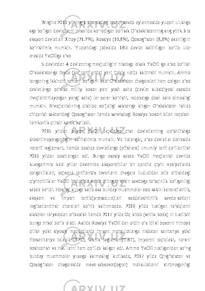 Birgina 2019 yilning 1 chorakdagi tashqi savdo aylanmasida yuqori ulushga ega bo’lgan davlatlarni misolida ko’radigan bo’lsak O’zbekistonning eng yirik 3 ta eksport davlatlari Xitoy (21.2%), Rossiya (16,8%), Qozog’iston (8,9%) ekanligini ko’rishimiz mumkin. Yuqoridagi jadvalda 18ta davlat keltirilgan bo’lib ular orasida YeOIIga a’zo 5 davlatdan 4 davlatning mavjudligini hisobga olsak YeOII ga a’zo bo’lish O’zbekistonga foyda (boj tariflarida) yani ijobiy natija keltirishi mumkin. Ammo tanganing ikkinchi tomoni bo’lgani kabi O’zbekiston chegaralari ham qolgan a’zo davlatlarga ochilsa milliy bozor yani yosh soha (davlat subsidiyasi asosida rivojlantirilayotgan yangi soha) lar zarar ko’rishi, raqobatga dosh bera olmasligi mumkin. Rivojlanishning qishloq xo’jaligi sektoriga kirgan O’zbekiston ishlab chiqarish sektoridagi Qozog’iston hamda servisdagi Rossiya bozori bilan raqobat- hamkorlik qilishi kerak bo’ladi. 2015 yildan buyon YeOII tarkibiga chet davlatlarning qo’shilishga shoshilmayotganligini ko’rishimiz mumkin. Va holangki, a’zo davlatlar doirasida notarif reglament, hamda boshqa davlatlarga (offshore) umumiy tarif qo’llanilish 2015 yildan boshlangan edi. Bunga asosiy sabab YeOII rivojlanish davrida kuztganimiz kabi yillar davomida eksportchilar bir qancha qiyin vaziyatlarda qolganliklari, bojxona tariflarisiz tovarlarni chegara hududidan olib o’tishdagi qiyinchiliklar YeOII hududida va’da qilingan erkin savdoga to’sqinlik bo’lganligi sabab bo’ldi. Hozirgi kunga kelib esa bunday muammolar asta-sekin bartaraf etilib, eksport va import tartib(protsedura)lari soddalashtirilib savdo-sotiqni rag’batlantirish choralari ko’rib kelinmoqda. 2016 yilda tuzilgan to’siqlarni elektron ro’yxatdan o’tkazish hamda 2017 yilda Oq kitob (white book) ni tuzilishi bunga misol bo’la oladi. Aslida Rossiya YeOII dan oldin o’z ichki bozorni himoya qilish yoki siyosiy maqsadlarda import mahsulotlarga nisbatan sanitariya yoki fitosanitariya talablari(SPS), texnik teglament(TBT), importni taqiqlash, narxni boshqarish va h.k. larni ham qo’llab kelgan edi. Ammo YeOII tuzilganidan so’ng bunday muammolar yuzaga kelmasligi kutilsada, 2017 yilda Qirg’iziston va Qozog’iston chegarasida meva-sabzavot(agrar) mahsulotlarni kiritmaganligi 