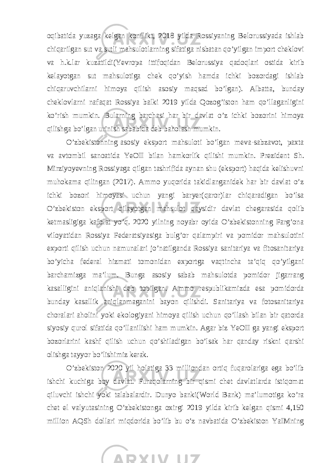 oqibatida yuzaga kelgan konflikt, 2018 yilda Rossiyaning Belorussiyada ishlab chiqarilgan sut va sutli mahsulotlarning sifatiga nisbatan qo’yilgan import cheklovi va h.k.lar kuzatildi(Yevropa ittifoqidan Belorussiya qadoqlari ostida kirib kelayotgan sut mahsulotiga chek qo’yish hamda ichki bozordagi ishlab chiqaruvchilarni himoya qilish asosiy maqsad bo’lgan). Albatta, bunday cheklovlarni nafaqat Rossiya balki 2019 yilda Qozog’iston ham qo’llaganligini ko’rish mumkin. Bularning barchasi har bir davlat o’z ichki bozorini himoya qilishga bo’lgan urinish sababida deb baholash mumkin. O’zbekistonning asosiy eksport mahsuloti bo’lgan meva-sabzavot, paxta va avtombil sanoatida YeOII bilan hamkorlik qilishi mumkin. Prezident Sh. Mirziyoyevning Rossiyaga qilgan tashrifida aynan shu (eksport) haqida kelishuvni muhokama qilingan (2017). Ammo yuqorida takidlanganidek har bir davlat o’z ichki bozori himoyasi uchun yangi baryer(qaror)lar chiqaradigan bo’lsa O’zbekiston eksport qilayotgan mahsulot qaysidir davlat chegarasida qolib ketmasligiga kafolat yo’q. 2020 yilning noyabr oyida O’zbekistonning Farg’ona viloyatidan Rossiya Federatsiyasiga bulg’or qalampiri va pomidor mahsulotini exporti qilish uchun namunalari jo’natilganda Rossiya sanitariya va fitosanitariya bo’yicha federal hizmati tomonidan exportga vaqtincha ta’qiq qo’yilgani barchamizga ma’lum. Bunga asosiy sabab mahsulotda pomidor jigarrang kasalligini aniqlanishi deb topilgan. Ammo respublikamizda esa pomidorda bunday kasallik aniqlanmaganini bayon qilishdi. Sanitariya va fotosanitariya choralari aholini yoki ekologiyani himoya qilish uchun qo’llash bilan bir qatorda siyosiy qurol sifatida qo’llanilishi ham mumkin. Agar biz YeOII ga yangi eksport bozorlarini kashf qilish uchun qo’shiladigan bo’lsak har qanday riskni qarshi olishga tayyor bo’lishimiz kerak. O’zbekiston 2020 yil holatiga 33 milliondan ortiq fuqarolariga ega bo’lib ishchi kuchiga boy davlat. Furaqolarning bir qismi chet davlatlarda istiqomat qiluvchi ishchi yoki talabalardir. Dunyo banki(World Bank) ma’lumotiga ko’ra chet el valyutasining O’zbekistonga oxirgi 2019 yilda kirib kelgan qismi 4,150 million AQSh dollari miqdorida bo’lib bu o’z navbatida O’zbekiston YaIMning 