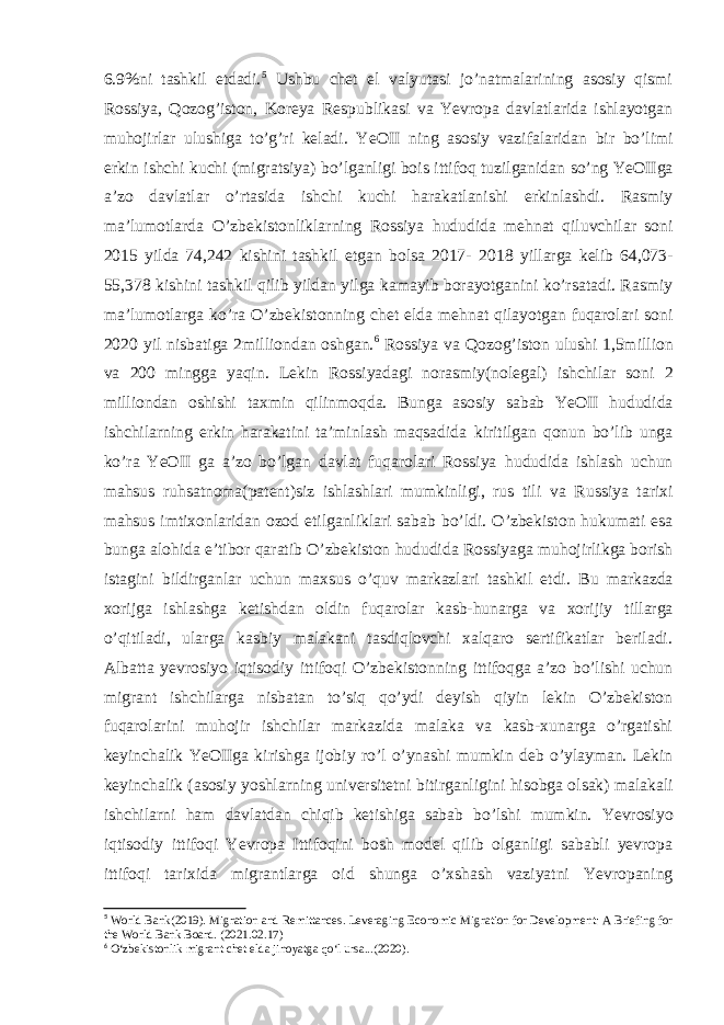 6.9%ni tashkil etdadi. 5 Ushbu chet el valyutasi jo’natmalarining asosiy qismi Rossiya, Qozog’iston, Koreya Respublikasi va Yevropa davlatlarida ishlayotgan muhojirlar ulushiga to’g’ri keladi. YeOII ning asosiy vazifalaridan bir bo’limi erkin ishchi kuchi (migratsiya) bo’lganligi bois ittifoq tuzilganidan so’ng YeOIIga a’zo davlatlar o’rtasida ishchi kuchi harakatlanishi erkinlashdi. Rasmiy ma’lumotlarda O’zbekistonliklarning Rossiya hududida mehnat qiluvchilar soni 2015 yilda 74,242 kishini tashkil etgan bolsa 2017- 2018 yillarga kelib 64,073- 55,378 kishini tashkil qilib yildan yilga kamayib borayotganini ko’rsatadi. Rasmiy ma’lumotlarga ko’ra O’zbekistonning chet elda mehnat qilayotgan fuqarolari soni 2020 yil nisbatiga 2milliondan oshgan. 6 Rossiya va Qozog’iston ulushi 1,5million va 200 mingga yaqin. Lekin Rossiyadagi norasmiy(nolegal) ishchilar soni 2 milliondan oshishi taxmin qilinmoqda. Bunga asosiy sabab YeOII hududida ishchilarning erkin harakatini ta’minlash maqsadida kiritilgan qonun bo’lib unga ko’ra YeOII ga a’zo bo’lgan davlat fuqarolari Rossiya hududida ishlash uchun mahsus ruhsatnoma(patent)siz ishlashlari mumkinligi, rus tili va Russiya tarixi mahsus imtixonlaridan ozod etilganliklari sabab bo’ldi. O’zbekiston hukumati esa bunga alohida e’tibor qaratib O’zbekiston hududida Rossiyaga muhojirlikga borish istagini bildirganlar uchun maxsus o’quv markazlari tashkil etdi. Bu markazda xorijga ishlashga ketishdan oldin fuqarolar kasb-hunarga va xorijiy tillarga o’qitiladi, ularga kasbiy malakani tasdiqlovchi xalqaro sertifikatlar beriladi. Albatta yevrosiyo iqtisodiy ittifoqi O’zbekistonning ittifoqga a’zo bo’lishi uchun migrant ishchilarga nisbatan to’siq qo’ydi deyish qiyin lekin O’zbekiston fuqarolarini muhojir ishchilar markazida malaka va kasb-xunarga o’rgatishi keyinchalik YeOIIga kirishga ijobiy ro’l o’ynashi mumkin deb o’ylayman. Lekin keyinchalik (asosiy yoshlarning universitetni bitirganligini hisobga olsak) malakali ishchilarni ham davlatdan chiqib ketishiga sabab bo’lshi mumkin. Yevrosiyo iqtisodiy ittifoqi Yevropa Ittifoqini bosh model qilib olganligi sababli yevropa ittifoqi tarixida migrantlarga oid shunga o’xshash vaziyatni Yevropaning 5 World Bank(2019). Migration and Remittances. Leveraging Economic Migration for Development: A Briefing for the World Bank Board. (2021.02.17) 6 O‘zbekistonlik migrant chet elda jinoyatga qo‘l ursa...(2020). 