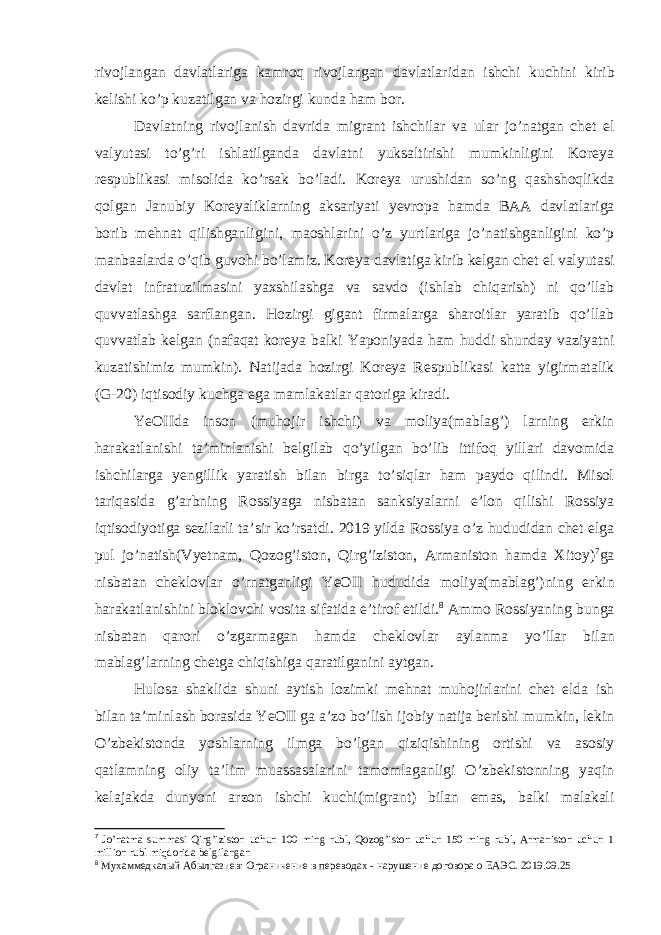 rivojlangan davlatlariga kamroq rivojlangan davlatlaridan ishchi kuchini kirib kelishi ko’p kuzatilgan va hozirgi kunda ham bor. Davlatning rivojlanish davrida migrant ishchilar va ular jo’natgan chet el valyutasi to’g’ri ishlatilganda davlatni yuksaltirishi mumkinligini Koreya respublikasi misolida ko’rsak bo’ladi. Koreya urushidan so’ng qashshoqlikda qolgan Janubiy Koreyaliklarning aksariyati yevropa hamda BAA davlatlariga borib mehnat qilishganligini, maoshlarini o’z yurtlariga jo’natishganligini ko’p manbaalarda o’qib guvohi bo’lamiz. Koreya davlatiga kirib kelgan chet el valyutasi davlat infratuzilmasini yaxshilashga va savdo (ishlab chiqarish) ni qo’llab quvvatlashga sarflangan. Hozirgi gigant firmalarga sharoitlar yaratib qo’llab quvvatlab kelgan (nafaqat koreya balki Yaponiyada ham huddi shunday vaziyatni kuzatishimiz mumkin). Natijada hozirgi Koreya Respublikasi katta yigirmatalik (G-20) iqtisodiy kuchga ega mamlakatlar qatoriga kiradi. YeOIIda inson (muhojir ishchi) va moliya(mablag’) larning erkin harakatlanishi ta’minlanishi belgilab qo’yilgan bo’lib ittifoq yillari davomida ishchilarga yengillik yaratish bilan birga to’siqlar ham paydo qilindi. Misol tariqasida g’arbning Rossiyaga nisbatan sanksiyalarni e’lon qilishi Rossiya iqtisodiyotiga sezilarli ta’sir ko’rsatdi. 2019 yilda Rossiya o’z hududidan chet elga pul jo’natish(Vyetnam, Qozog’iston, Qirg’iziston, Armaniston hamda Xitoy) 7 ga nisbatan cheklovlar o’rnatganligi YeOII hududida moliya(mablag’)ning erkin harakatlanishini bloklovchi vosita sifatida e’tirof etildi. 8 Ammo Rossiyaning bunga nisbatan qarori o’zgarmagan hamda cheklovlar aylanma yo’llar bilan mablag’larning chetga chiqishiga qaratilganini aytgan. Hulosa shaklida shuni aytish lozimki mehnat muhojirlarini chet elda ish bilan ta’minlash borasida YeOII ga a’zo bo’lish ijobiy natija berishi mumkin, lekin O’zbekistonda yoshlarning ilmga bo’lgan qiziqishining ortishi va asosiy qatlamning oliy ta’lim muassasalarini tamomlaganligi O’zbekistonning yaqin kelajakda dunyoni arzon ishchi kuchi(migrant) bilan emas, balki malakali 7 Jo’natma summasi Qirg’iziston uchun 100 ming rubl, Qozog’iston uchun 150 ming rubl, Armaniston uchun 1 million rubl miqdorida belgilangan 8 Мухаммедкалый Абылгазиев: Ограничение в переводах - нарушение договора о ЕАЭС. 2019.09.25 