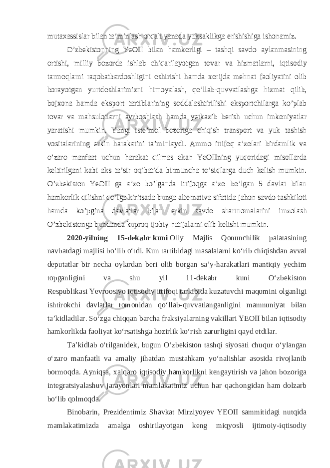 mutaxassislar bilan ta’minlash orqali yanada yuksaklikga erishishiga ishonamiz. O’zbekistonning YeOII bilan hamkorligi – tashqi savdo aylanmasining ortishi, milliy bozorda ishlab chiqarilayotgan tovar va hizmatlarni, iqtisodiy tarmoqlarni raqobatbardoshligini oshirishi hamda xorijda mehnat faoliyatini olib borayotgan yurtdoshlarimizni himoyalash, qo’llab-quvvatlashga hizmat qilib, bojxona hamda eksport tartiblarining soddalashtirilishi eksportchilarga ko’plab tovar va mahsulotlarni ayrboshlash hamda yetkazib berish uchun imkoniyatlar yaratishi mumkin. Yangi iste’mol bozoriga chiqish transport va yuk tashish vositalarining erkin harakatini ta’minlaydi. Ammo ittifoq a’zolari birdamlik va o’zaro manfaat uchun harakat qilmas ekan YeOIIning yuqoridagi misollarda keltirilgani kabi aks ta’sir oqibatida birmuncha to’siqlarga duch kelish mumkin. O’zbekiston YeOII ga a’zo bo’lganda ittifoqga a’zo bo’lgan 5 davlat bilan hamkorlik qilishni qo’lga kiritsada bunga alternativa sifatida jahon savdo tashkiloti hamda ko’pgina davlatlar bilan erkin savdo shartnomalarini imzolash O’zbekistonga bundanda kuproq ijobiy natijalarni olib kelishi mumkin. 2020-yilning 15-dekabr   kuni   Oliy Majlis Qonunchilik palatasining navbatdagi majlisi boʻlib oʻtdi. Kun tartibidagi masalalarni koʻrib chiqishdan avval deputatlar bir necha oylardan beri olib borgan saʼy-harakatlari mantiqiy yechim topganligini va shu yil 11-dekabr kuni Oʻzbekiston Respublikasi   Yevroosiyo   iqtisodiy ittifoqi tarkibida kuzatuvchi maqomini olganligi ishtirokchi davlatlar tomonidan qoʻllab-quvvatlanganligini mamnuniyat bilan taʼkidladilar. Soʻzga chiqqan barcha fraksiyalarning vakillari YEOII bilan iqtisodiy hamkorlikda faoliyat   koʻrsatishga hozirlik koʻrish zarurligini qayd etdilar. Taʼkidlab oʻtilganidek, bugun Oʻzbekiston tashqi siyosati chuqur oʻylangan oʻzaro manfaatli va amaliy jihatdan mustahkam yoʻnalishlar asosida rivojlanib bormoqda. Ayniqsa, xalqaro iqtisodiy hamkorlikni kengaytirish va jahon bozoriga integratsiyalashuv jarayonlari mamlakatimiz uchun har qachongidan ham dolzarb boʻlib qolmoqda. Binobarin, Prezidentimiz Shavkat Mirziyoyev YEOII sammitidagi nutqida mamlakatimizda amalga oshirilayotgan keng miqyosli ijtimoiy-iqtisodiy 