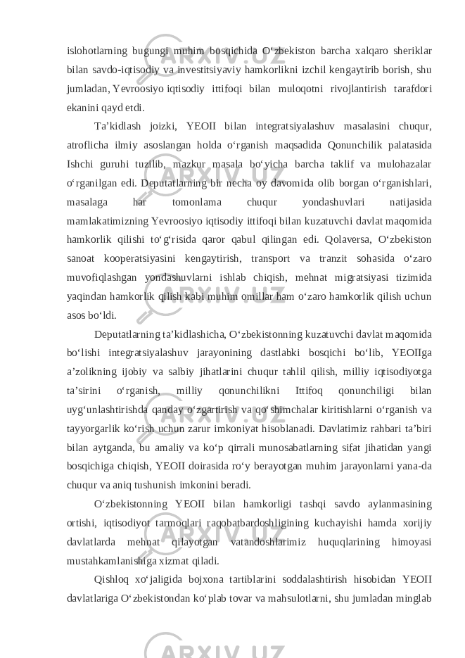 islohotlarning bugungi muhim bosqichida Oʻzbekiston barcha xalqaro sheriklar bilan savdo-iqtisodiy va investitsiyaviy hamkorlikni izchil kengaytirib borish, shu jumladan,   Yevroosiyo   iqtisodiy ittifoqi bilan muloqotni rivojlantirish tarafdori ekanini qayd etdi. Taʼkidlash joizki, YEOII bilan integratsiyalashuv masalasini chuqur, atroflicha ilmiy asoslangan holda oʻrganish maqsadida Qonunchilik palatasida Ishchi guruhi tuzilib, mazkur masala boʻyicha barcha taklif va mulohazalar oʻrganilgan edi. Deputatlarning bir necha oy davomida olib borgan oʻrganishlari, masalaga har tomonlama chuqur yondashuvlari natijasida mamlakatimizning   Yevroosiyo   iqtisodiy ittifoqi bilan kuzatuvchi davlat maqomida hamkorlik qilishi toʻgʻrisida qaror qabul qilingan edi. Qolaversa, Oʻzbekiston sanoat kooperatsiyasini kengaytirish, transport va tranzit sohasida oʻzaro muvofiqlashgan yondashuvlarni ishlab chiqish, mehnat migratsiyasi tizimida yaqindan hamkorlik qilish kabi muhim omillar ham oʻzaro hamkorlik qilish uchun asos boʻldi. Deputatlarning taʼkidlashicha, Oʻzbekistonning kuzatuvchi davlat maqomida boʻlishi integratsiyalashuv jarayonining dastlabki bosqichi boʻlib, YEOIIga aʼzolikning ijobiy va salbiy jihatlarini chuqur tahlil qilish, milliy iqtisodiyotga taʼsirini oʻrganish, milliy qonunchilikni Ittifoq qonunchiligi bilan uygʻunlashtirishda qanday oʻzgartirish va qoʻshimchalar kiritishlarni oʻrganish va tayyorgarlik koʻrish uchun zarur imkoniyat hisoblanadi. Davlatimiz rahbari taʼbiri bilan aytganda, bu amaliy va koʻp qirrali munosabatlarning sifat jihatidan yangi bosqichiga chiqish, YEOII doirasida roʻy berayotgan muhim jarayonlarni yana-da chuqur va aniq tushunish imkonini beradi. Oʻzbekistonning YEOII bilan hamkorligi tashqi savdo aylanmasining ortishi, iqtisodiyot tarmoqlari raqobatbardoshligining kuchayishi hamda xorijiy davlatlarda mehnat qilayotgan vatandoshlarimiz huquqlarining himoyasi mustahkamlanishiga xizmat qiladi. Qishloq xoʻjaligida bojxona tartiblarini soddalashtirish hisobidan YEOII davlatlariga Oʻzbekistondan koʻplab tovar va mahsulotlarni, shu jumladan minglab 