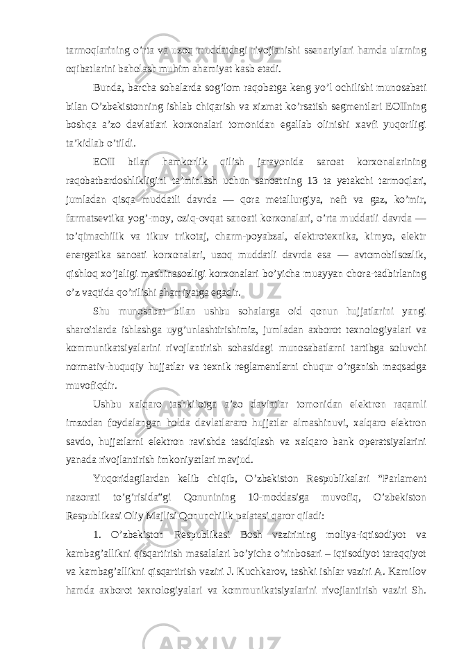 tarmoqlarining o’rta va uzoq muddatdagi rivojlanishi ssenariylari hamda ularning oqibatlarini baholash muhim ahamiyat kasb etadi. Bunda, barcha sohalarda sog’lom raqobatga keng yo’l ochilishi munosabati bilan O’zbekistonning ishlab chiqarish va xizmat ko’rsatish segmentlari EOIIning boshqa a’zo davlatlari korxonalari tomonidan egallab olinishi xavfi yuqoriligi ta’kidlab o’tildi. EOII bilan hamkorlik qilish jarayonida sanoat korxonalarining raqobatbardoshlikligini ta’minlash uchun sanoatning 13 ta yetakchi tarmoqlari, jumladan qisqa muddatli davrda — qora metallurgiya, neft va gaz, ko’mir, farmatsevtika yog’-moy, oziq-ovqat sanoati korxonalari, o’rta muddatli davrda — to’qimachilik va tikuv trikotaj, charm-poyabzal, elektrotexnika, kimyo, elektr energetika sanoati korxonalari, uzoq muddatli davrda esa — avtomobilsozlik, qishloq xo’jaligi mashinasozligi korxonalari bo’yicha muayyan chora-tadbirlaning o’z vaqtida qo’rilishi ahamiyatga egadir. Shu munosabat bilan ushbu sohalarga oid qonun hujjatlarini yangi sharoitlarda ishlashga uyg’unlashtirishimiz, jumladan axborot texnologiyalari va kommunikatsiyalarini rivojlantirish sohasidagi munosabatlarni tartibga soluvchi normativ-huquqiy hujjatlar va texnik reglamentlarni chuqur o’rganish maqsadga muvofiqdir. Ushbu xalqaro tashkilotga a’zo davlatlar tomonidan elektron raqamli imzodan foydalangan holda davlatlararo hujjatlar almashinuvi, xalqaro elektron savdo, hujjatlarni elektron ravishda tasdiqlash va xalqaro bank operatsiyalarini yanada rivojlantirish imkoniyatlari mavjud. Yuqoridagilardan kelib chiqib, O’zbekiston Respublikalari “Parlament nazorati to’g’risida”gi Qonunining 10-moddasiga muvofiq, O’zbekiston Respublikasi Oliy Majlisi Qonunchilik palatasi qaror qiladi: 1. O’zbekiston Respublikasi Bosh vazirining moliya-iqtisodiyot va kambag’allikni qisqartirish masalalari bo’yicha o’rinbosari – iqtisodiyot taraqqiyot va kambag’allikni qisqartirish vaziri J. Kuchkarov, tashki ishlar vaziri A. Kamilov hamda axborot texnologiyalari va kommunikatsiyalarini rivojlantirish vaziri Sh. 