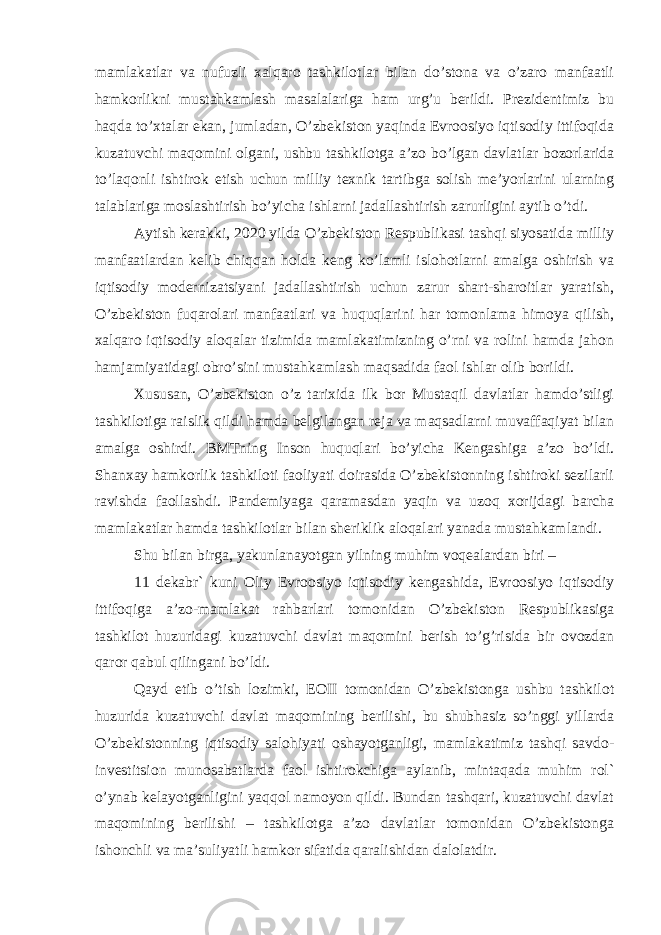 mamlakatlar va nufuzli xalqaro tashkilotlar bilan do’stona va o’zaro manfaatli hamkorlikni mustahkamlash masalalariga ham urg’u berildi. Prezidentimiz bu haqda to’xtalar ekan, jumladan, O’zbekiston yaqinda Evroosiyo iqtisodiy ittifoqida kuzatuvchi maqomini olgani, ushbu tashkilotga a’zo bo’lgan davlatlar bozorlarida to’laqonli ishtirok etish uchun milliy texnik tartibga solish me’yorlarini ularning talablariga moslashtirish bo’yicha ishlarni jadallashtirish zarurligini aytib o’tdi. Aytish kerakki, 2020 yilda O’zbekiston Respublikasi tashqi siyosatida milliy manfaatlardan kelib chiqqan holda keng ko’lamli islohotlarni amalga oshirish va iqtisodiy modernizatsiyani jadallashtirish uchun zarur shart-sharoitlar yaratish, O’zbekiston fuqarolari manfaatlari va huquqlarini har tomonlama himoya qilish, xalqaro iqtisodiy aloqalar tizimida mamlakatimizning o’rni va rolini hamda jahon hamjamiyatidagi obro’sini mustahkamlash maqsadida faol ishlar olib borildi. Xususan, O’zbekiston o’z tarixida ilk bor Mustaqil davlatlar hamdo’stligi tashkilotiga raislik qildi hamda belgilangan reja va maqsadlarni muvaffaqiyat bilan amalga oshirdi. BMTning Inson huquqlari bo’yicha Kengashiga a’zo bo’ldi. Shanxay hamkorlik tashkiloti faoliyati doirasida O’zbekistonning ishtiroki sezilarli ravishda faollashdi. Pandemiyaga qaramasdan yaqin va uzoq xorijdagi barcha mamlakatlar hamda tashkilotlar bilan sheriklik aloqalari yanada mustahkamlandi. Shu bilan birga, yakunlanayotgan yilning muhim voqealardan biri – 11 dekabr` kuni Oliy Evroosiyo iqtisodiy kengashida, Evroosiyo iqtisodiy ittifoqiga a’zo-mamlakat rahbarlari tomonidan O’zbekiston Respublikasiga tashkilot huzuridagi kuzatuvchi davlat maqomini berish to’g’risida bir ovozdan qaror qabul qilingani bo’ldi. Qayd etib o’tish lozimki, EOII tomonidan O’zbekistonga ushbu tashkilot huzurida kuzatuvchi davlat maqomining berilishi, bu shubhasiz so’nggi yillarda O’zbekistonning iqtisodiy salohiyati oshayotganligi, mamlakatimiz tashqi savdo- investitsion munosabatlarda faol ishtirokchiga aylanib, mintaqada muhim rol` o’ynab kelayotganligini yaqqol namoyon qildi. Bundan tashqari, kuzatuvchi davlat maqomining berilishi – tashkilotga a’zo davlatlar tomonidan O’zbekistonga ishonchli va ma’suliyatli hamkor sifatida qaralishidan dalolatdir. 