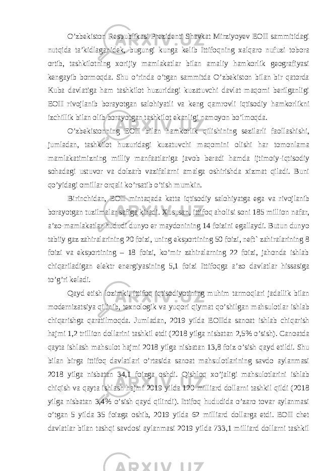 O’zbekiston Respublikasi Prezidenti Shavkat Mirziyoyev EOII sammitidagi nutqida ta’kidlaganidek, bugungi kunga kelib Ittifoqning xalqaro nufuzi tobora ortib, tashkilotning xorijiy mamlakatlar bilan amaliy hamkorlik geografiyasi kengayib bormoqda. Shu o’rinda o’tgan sammitda O’zbekiston bilan bir qatorda Kuba davlatiga ham tashkilot huzuridagi kuzatuvchi davlat maqomi berilganligi EOII rivojlanib borayotgan salohiyatli va keng qamrovli iqtisodiy hamkorlikni izchillik bilan olib borayotgan tashkilot ekanligi namoyon bo’lmoqda. O’zbekistonning EOII bilan hamkorlik qilishining sezilarli faollashishi, jumladan, tashkilot huzuridagi kuzatuvchi maqomini olishi har tomonlama mamlakatimizning milliy manfaatlariga javob beradi hamda ijtimoiy-iqtisodiy sohadagi ustuvor va dolzarb vazifalarni amalga oshirishda xizmat qiladi. Buni qo’yidagi omillar orqali ko’rsatib o’tish mumkin. Birinchidan, EOII mintaqada katta iqtisodiy salohiyatga ega va rivojlanib borayotgan tuzilmalar safiga kiradi. Xususan, ittifoq aholisi soni 185 million nafar, a’zo-mamlakatlar hududi dunyo er maydonining 14 foizini egallaydi. Butun dunyo tabiiy gaz zahiralarining 20 foizi, uning eksportining 50 foizi, neft` zahiralarining 8 foizi va eksportining – 18 foizi, ko’mir zahiralarning 22 foizi, jahonda ishlab chiqariladigan elektr energiyasining 5,1 foizi Ittifoqga a’zo davlatlar hissasiga to’g’ri keladi. Qayd etish lozimki, ittifoq iqtisodiyotining muhim tarmoqlari jadallik bilan modernizatsiya qilinib, texnologik va yuqori qiymat qo’shilgan mahsulotlar ishlab chiqarishga qaratilmoqda. Jumladan, 2019 yilda EOIIda sanoat ishlab chiqarish hajmi 1,2 trillion dollarini tashkil etdi (2018 yilga nisbatan 2,5% o’sish). Canoatda qayta ishlash mahsulot hajmi 2018 yilga nisbatan 13,8 foiz o’sish qayd etildi. Shu bilan birga ittifoq davlatlari o’rtasida sanoat mahsulotlarining savdo aylanmasi 2018 yilga nisbatan 34,1 foizga oshdi. Qishloq xo’jaligi mahsulotlarini ishlab chiqish va qayta ishlash hajmi 2019 yilda 120 milliard dollarni tashkil qildi (2018 yilga nisbatan 3,4% o’sish qayd qilindi). Ittifoq hududida o’zaro tovar aylanmasi o’tgan 5 yilda 35 foizga oshib, 2019 yilda 62 milliard dollarga etdi. EOII chet davlatlar bilan tashqi savdosi aylanmasi 2019 yilda 733,1 milliard dollarni tashkil 